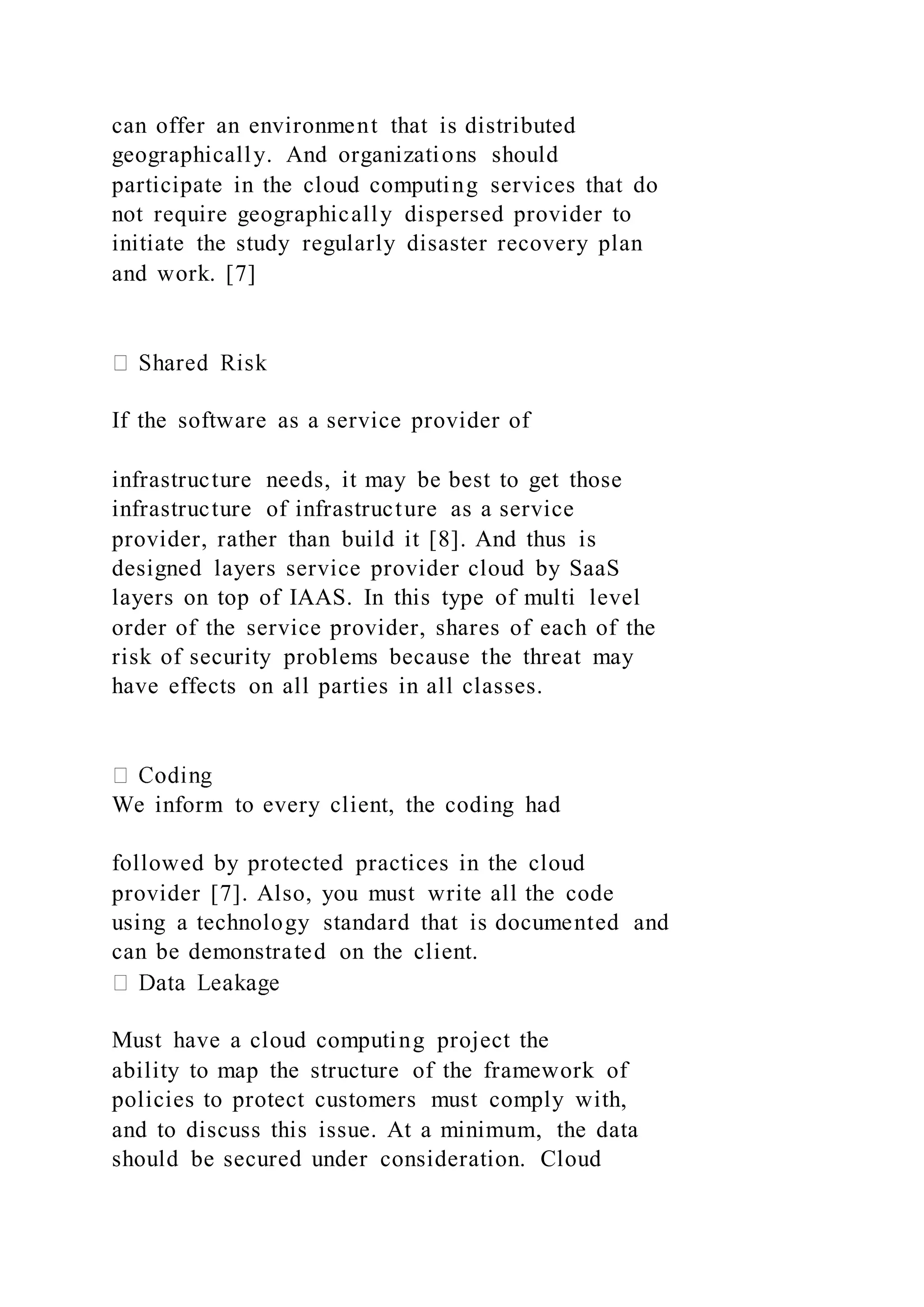can offer an environment that is distributed
geographically. And organizations should
participate in the cloud computing services that do
not require geographically dispersed provider to
initiate the study regularly disaster recovery plan
and work. [7]
If the software as a service provider of
infrastructure needs, it may be best to get those
infrastructure of infrastructure as a service
provider, rather than build it [8]. And thus is
designed layers service provider cloud by SaaS
layers on top of IAAS. In this type of multi level
order of the service provider, shares of each of the
risk of security problems because the threat may
have effects on all parties in all classes.
We inform to every client, the coding had
followed by protected practices in the cloud
provider [7]. Also, you must write all the code
using a technology standard that is documented and
can be demonstrated on the client.
Must have a cloud computing project the
ability to map the structure of the framework of
policies to protect customers must comply with,
and to discuss this issue. At a minimum, the data
should be secured under consideration. Cloud
 