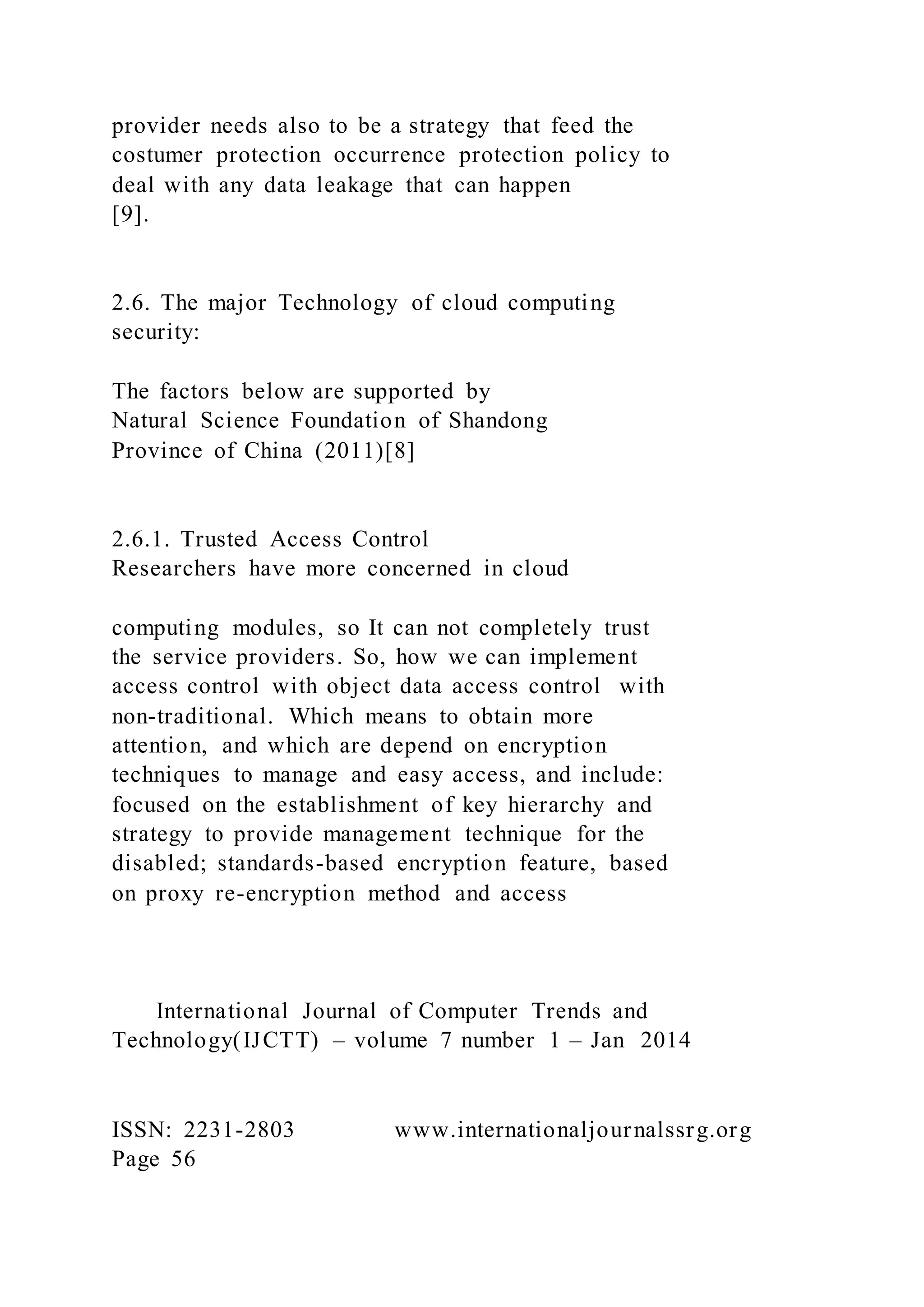 provider needs also to be a strategy that feed the
costumer protection occurrence protection policy to
deal with any data leakage that can happen
[9].
2.6. The major Technology of cloud computing
security:
The factors below are supported by
Natural Science Foundation of Shandong
Province of China (2011)[8]
2.6.1. Trusted Access Control
Researchers have more concerned in cloud
computing modules, so It can not completely trust
the service providers. So, how we can implement
access control with object data access control with
non-traditional. Which means to obtain more
attention, and which are depend on encryption
techniques to manage and easy access, and include:
focused on the establishment of key hierarchy and
strategy to provide management technique for the
disabled; standards-based encryption feature, based
on proxy re-encryption method and access
International Journal of Computer Trends and
Technology(IJCTT) – volume 7 number 1 – Jan 2014
ISSN: 2231-2803 www.internationaljournalssrg.org
Page 56
 