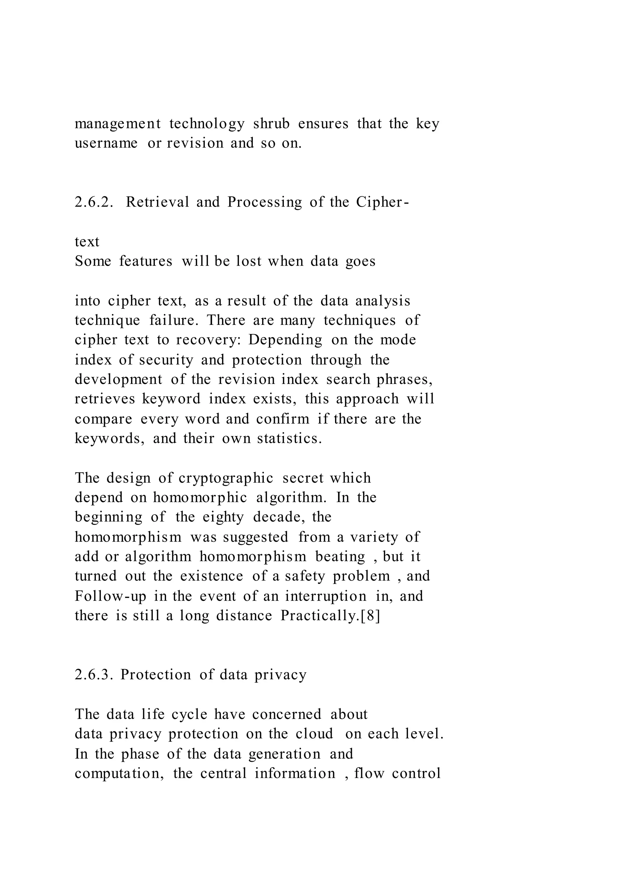 management technology shrub ensures that the key
username or revision and so on.
2.6.2. Retrieval and Processing of the Cipher-
text
Some features will be lost when data goes
into cipher text, as a result of the data analysis
technique failure. There are many techniques of
cipher text to recovery: Depending on the mode
index of security and protection through the
development of the revision index search phrases,
retrieves keyword index exists, this approach will
compare every word and confirm if there are the
keywords, and their own statistics.
The design of cryptographic secret which
depend on homomorphic algorithm. In the
beginning of the eighty decade, the
homomorphism was suggested from a variety of
add or algorithm homomorphism beating , but it
turned out the existence of a safety problem , and
Follow-up in the event of an interruption in, and
there is still a long distance Practically.[8]
2.6.3. Protection of data privacy
The data life cycle have concerned about
data privacy protection on the cloud on each level.
In the phase of the data generation and
computation, the central information , flow control
 