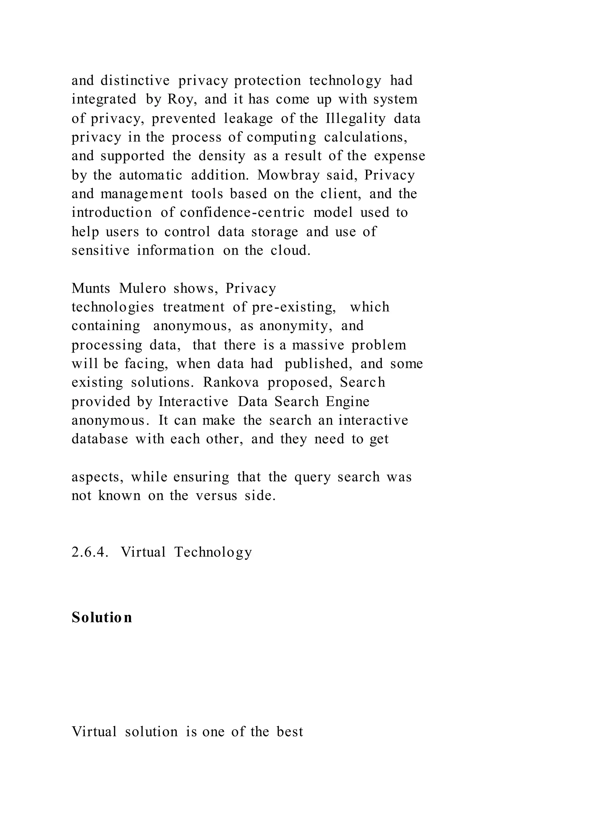 and distinctive privacy protection technology had
integrated by Roy, and it has come up with system
of privacy, prevented leakage of the Illegality data
privacy in the process of computing calculations,
and supported the density as a result of the expense
by the automatic addition. Mowbray said, Privacy
and management tools based on the client, and the
introduction of confidence-centric model used to
help users to control data storage and use of
sensitive information on the cloud.
Munts Mulero shows, Privacy
technologies treatment of pre-existing, which
containing anonymous, as anonymity, and
processing data, that there is a massive problem
will be facing, when data had published, and some
existing solutions. Rankova proposed, Search
provided by Interactive Data Search Engine
anonymous. It can make the search an interactive
database with each other, and they need to get
aspects, while ensuring that the query search was
not known on the versus side.
2.6.4. Virtual Technology
Solution
Virtual solution is one of the best
 