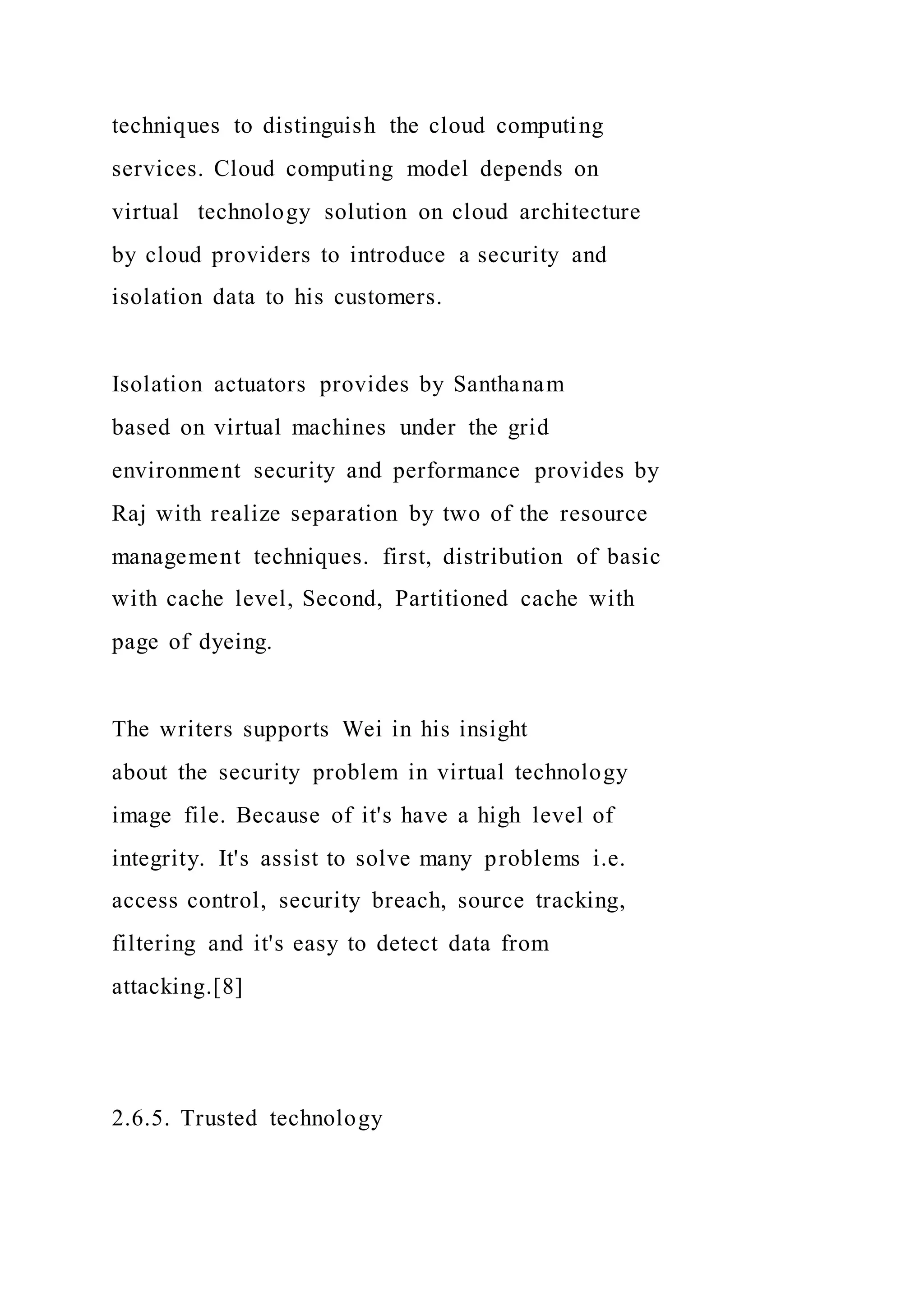 techniques to distinguish the cloud computing
services. Cloud computing model depends on
virtual technology solution on cloud architecture
by cloud providers to introduce a security and
isolation data to his customers.
Isolation actuators provides by Santhanam
based on virtual machines under the grid
environment security and performance provides by
Raj with realize separation by two of the resource
management techniques. first, distribution of basic
with cache level, Second, Partitioned cache with
page of dyeing.
The writers supports Wei in his insight
about the security problem in virtual technology
image file. Because of it's have a high level of
integrity. It's assist to solve many problems i.e.
access control, security breach, source tracking,
filtering and it's easy to detect data from
attacking.[8]
2.6.5. Trusted technology
 