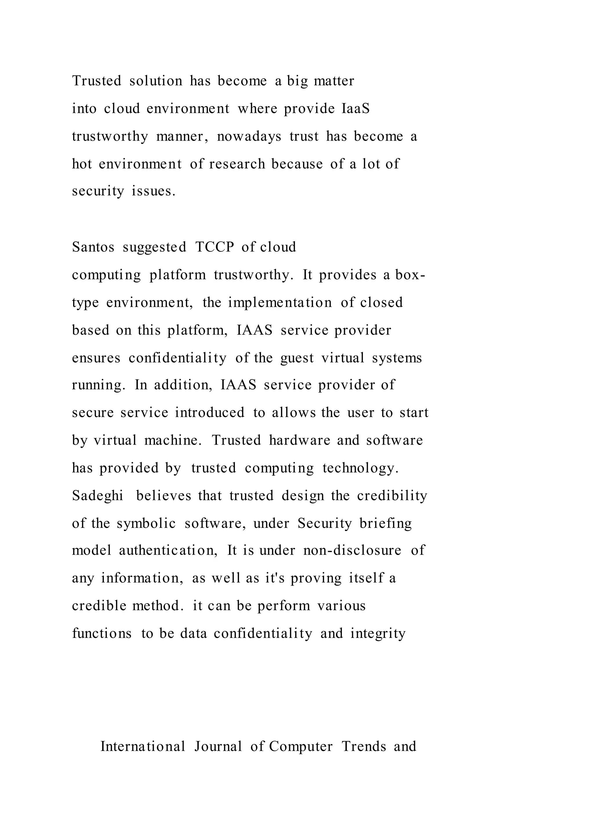 Trusted solution has become a big matter
into cloud environment where provide IaaS
trustworthy manner, nowadays trust has become a
hot environment of research because of a lot of
security issues.
Santos suggested TCCP of cloud
computing platform trustworthy. It provides a box-
type environment, the implementation of closed
based on this platform, IAAS service provider
ensures confidentiality of the guest virtual systems
running. In addition, IAAS service provider of
secure service introduced to allows the user to start
by virtual machine. Trusted hardware and software
has provided by trusted computing technology.
Sadeghi believes that trusted design the credibility
of the symbolic software, under Security briefing
model authentication, It is under non-disclosure of
any information, as well as it's proving itself a
credible method. it can be perform various
functions to be data confidentiality and integrity
International Journal of Computer Trends and
 