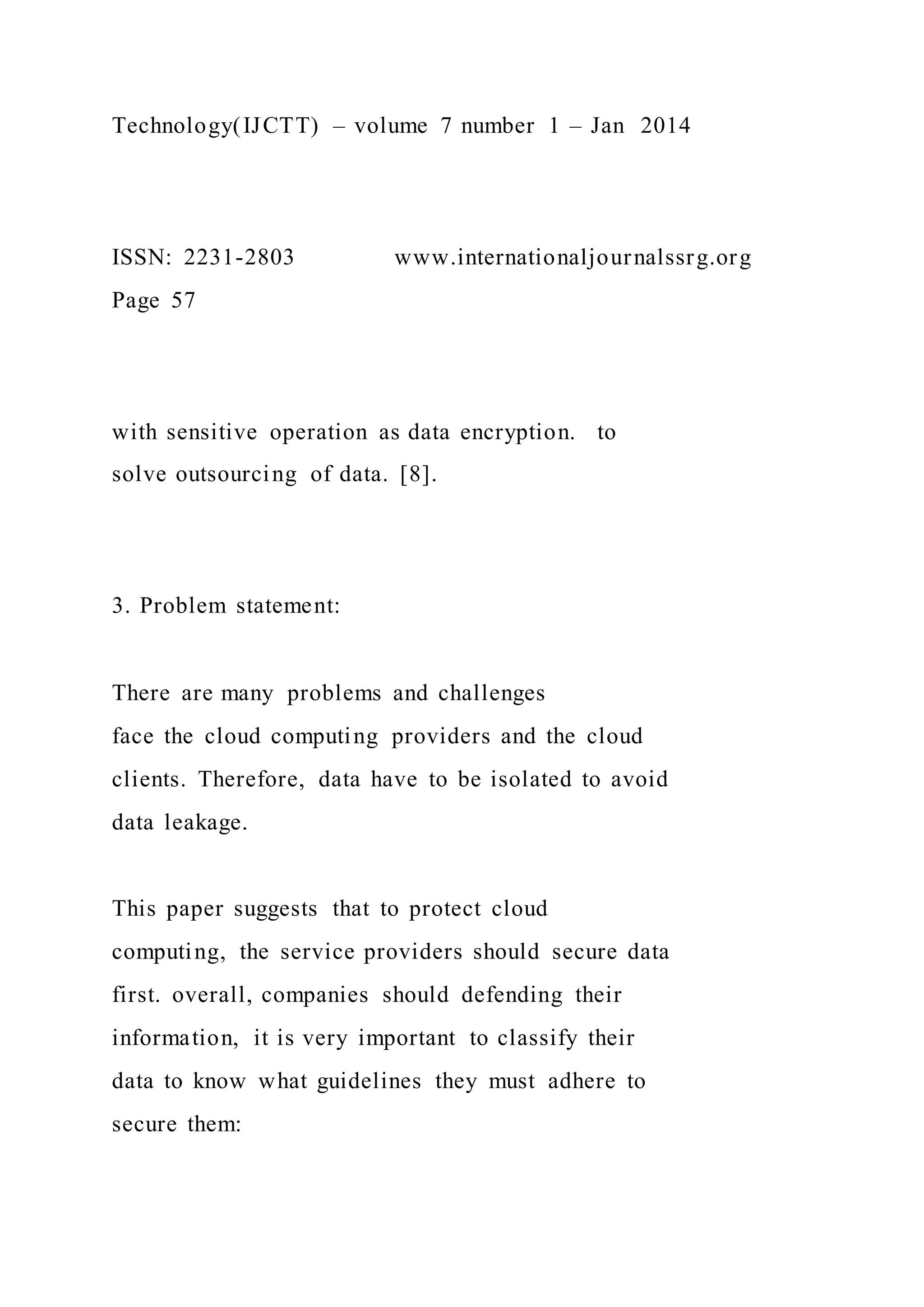 Technology(IJCTT) – volume 7 number 1 – Jan 2014
ISSN: 2231-2803 www.internationaljournalssrg.org
Page 57
with sensitive operation as data encryption. to
solve outsourcing of data. [8].
3. Problem statement:
There are many problems and challenges
face the cloud computing providers and the cloud
clients. Therefore, data have to be isolated to avoid
data leakage.
This paper suggests that to protect cloud
computing, the service providers should secure data
first. overall, companies should defending their
information, it is very important to classify their
data to know what guidelines they must adhere to
secure them:
 
