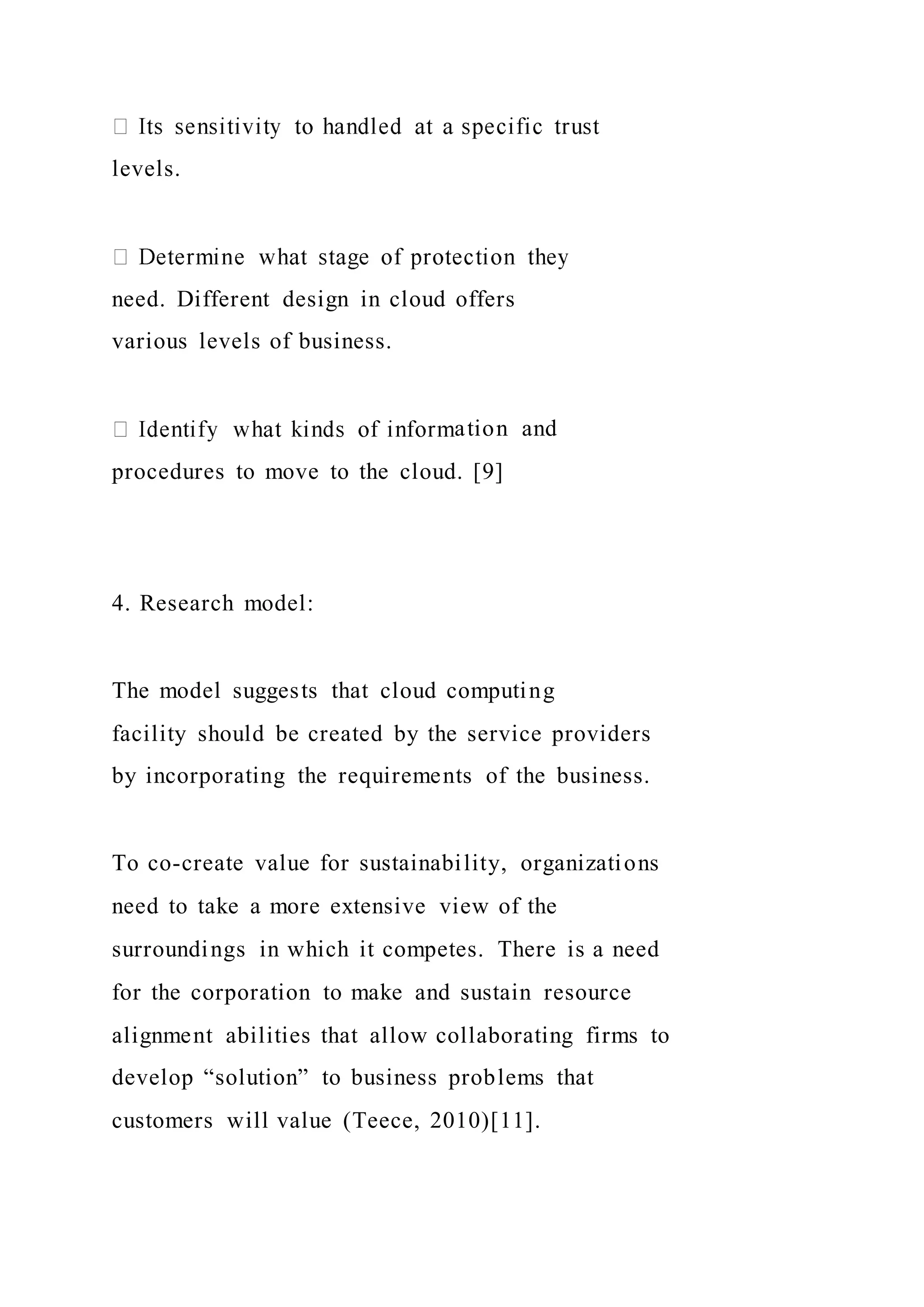levels.
need. Different design in cloud offers
various levels of business.
ation and
procedures to move to the cloud. [9]
4. Research model:
The model suggests that cloud computing
facility should be created by the service providers
by incorporating the requirements of the business.
To co-create value for sustainability, organizations
need to take a more extensive view of the
surroundings in which it competes. There is a need
for the corporation to make and sustain resource
alignment abilities that allow collaborating firms to
develop “solution” to business problems that
customers will value (Teece, 2010)[11].
 