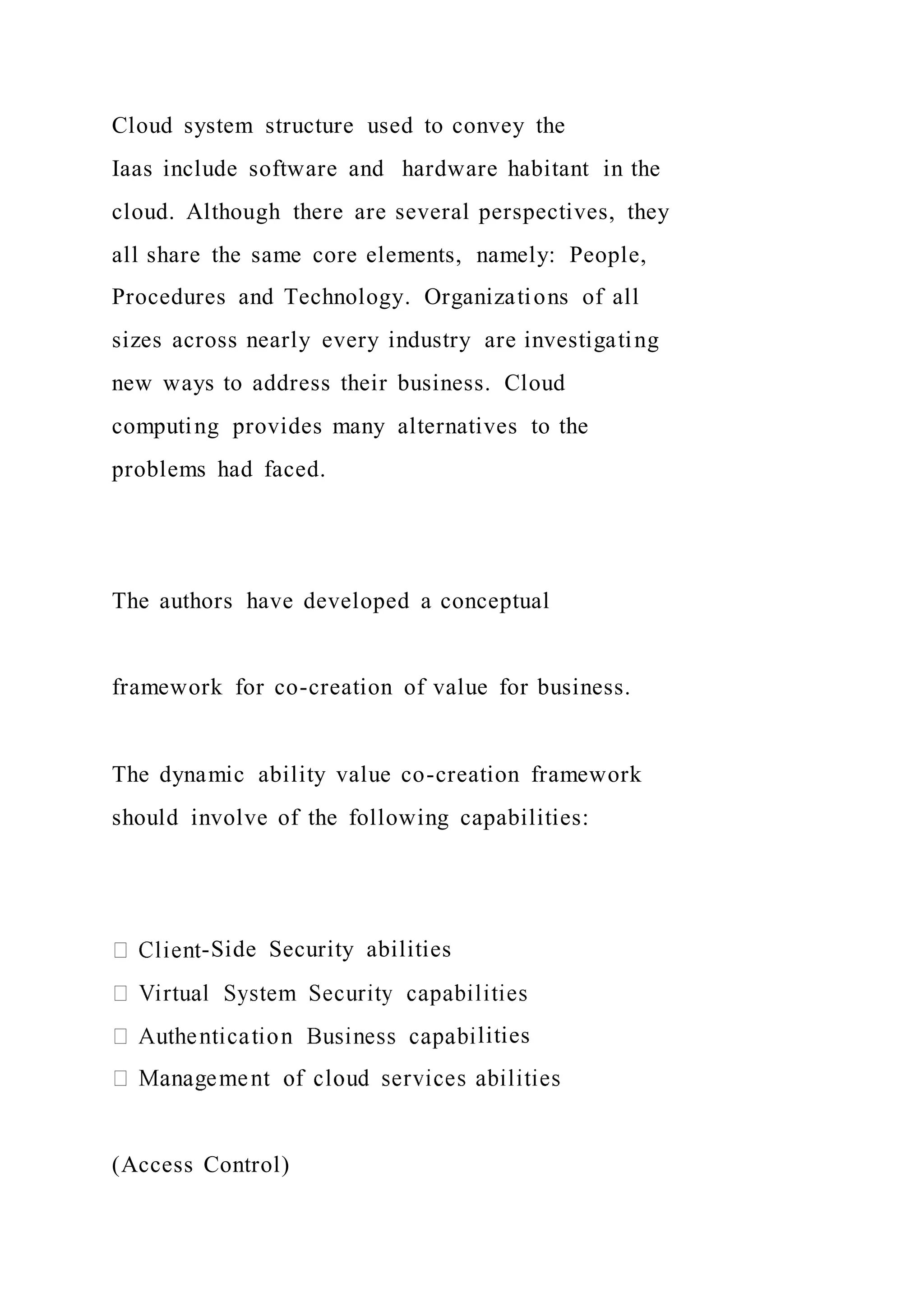 Cloud system structure used to convey the
Iaas include software and hardware habitant in the
cloud. Although there are several perspectives, they
all share the same core elements, namely: People,
Procedures and Technology. Organizations of all
sizes across nearly every industry are investigating
new ways to address their business. Cloud
computing provides many alternatives to the
problems had faced.
The authors have developed a conceptual
framework for co-creation of value for business.
The dynamic ability value co-creation framework
should involve of the following capabilities:
-Side Security abilities
lities
(Access Control)
 