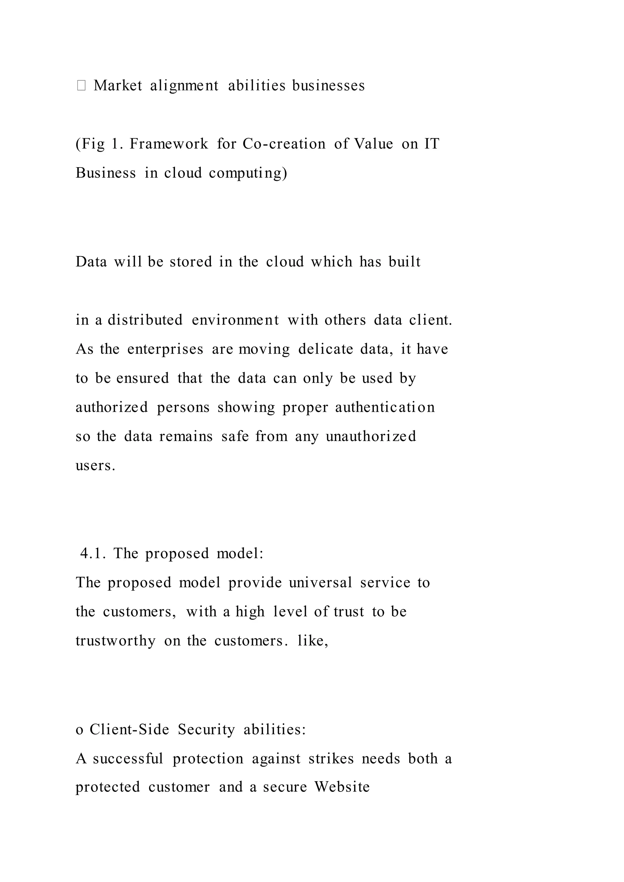 (Fig 1. Framework for Co-creation of Value on IT
Business in cloud computing)
Data will be stored in the cloud which has built
in a distributed environment with others data client.
As the enterprises are moving delicate data, it have
to be ensured that the data can only be used by
authorized persons showing proper authentication
so the data remains safe from any unauthorized
users.
4.1. The proposed model:
The proposed model provide universal service to
the customers, with a high level of trust to be
trustworthy on the customers. like,
o Client-Side Security abilities:
A successful protection against strikes needs both a
protected customer and a secure Website
 