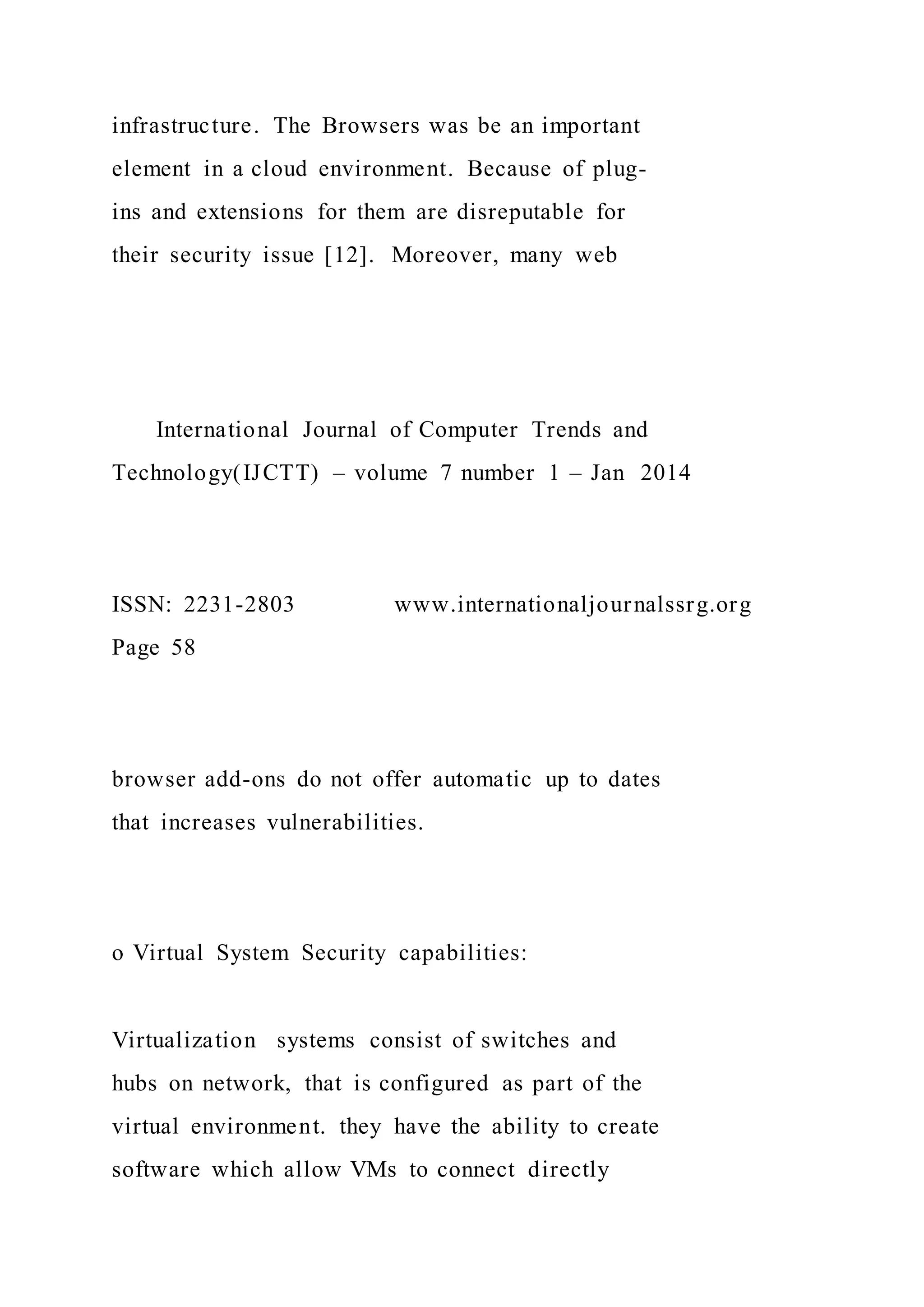 infrastructure. The Browsers was be an important
element in a cloud environment. Because of plug-
ins and extensions for them are disreputable for
their security issue [12]. Moreover, many web
International Journal of Computer Trends and
Technology(IJCTT) – volume 7 number 1 – Jan 2014
ISSN: 2231-2803 www.internationaljournalssrg.org
Page 58
browser add-ons do not offer automatic up to dates
that increases vulnerabilities.
o Virtual System Security capabilities:
Virtualization systems consist of switches and
hubs on network, that is configured as part of the
virtual environment. they have the ability to create
software which allow VMs to connect directly
 