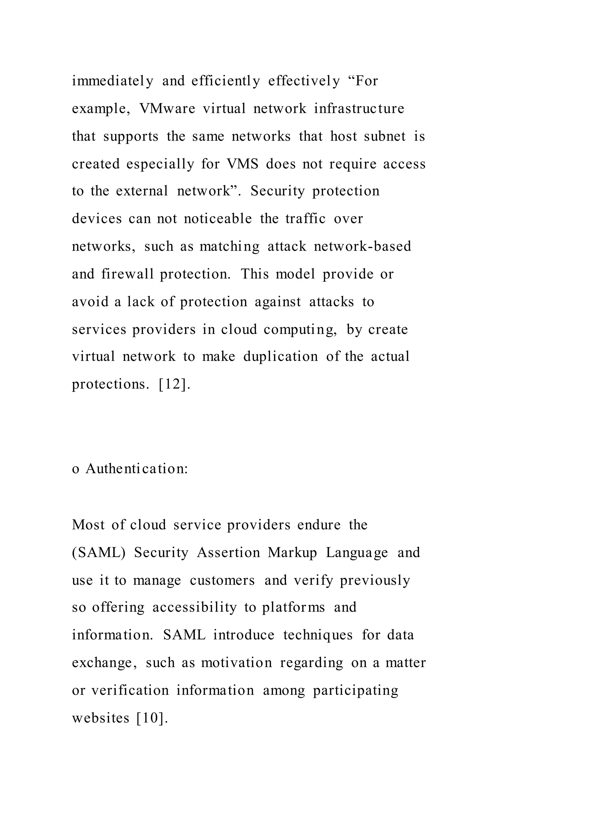 immediately and efficiently effectively “For
example, VMware virtual network infrastructure
that supports the same networks that host subnet is
created especially for VMS does not require access
to the external network”. Security protection
devices can not noticeable the traffic over
networks, such as matching attack network-based
and firewall protection. This model provide or
avoid a lack of protection against attacks to
services providers in cloud computing, by create
virtual network to make duplication of the actual
protections. [12].
o Authentication:
Most of cloud service providers endure the
(SAML) Security Assertion Markup Language and
use it to manage customers and verify previously
so offering accessibility to platforms and
information. SAML introduce techniques for data
exchange, such as motivation regarding on a matter
or verification information among participating
websites [10].
 