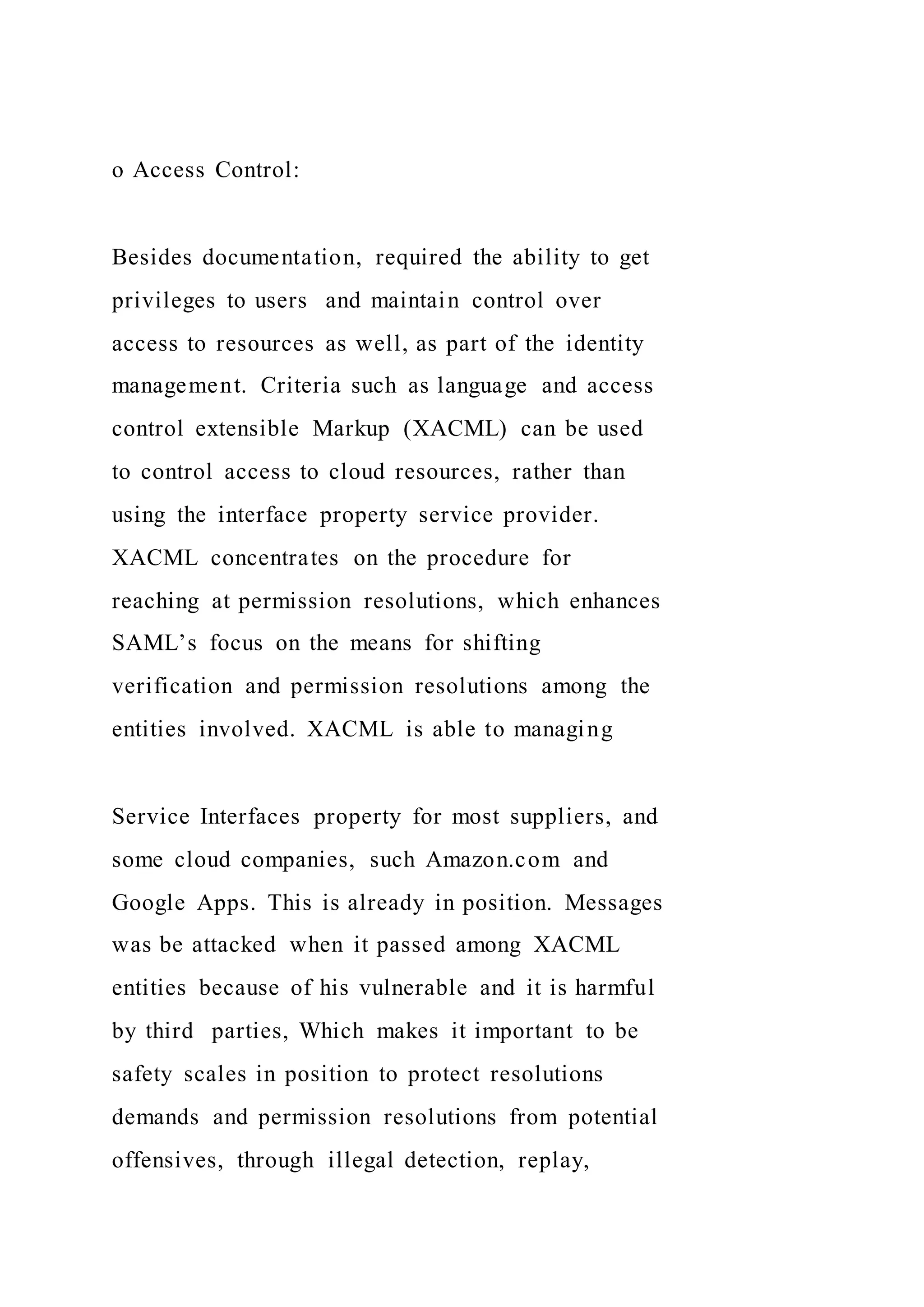 o Access Control:
Besides documentation, required the ability to get
privileges to users and maintain control over
access to resources as well, as part of the identity
management. Criteria such as language and access
control extensible Markup (XACML) can be used
to control access to cloud resources, rather than
using the interface property service provider.
XACML concentrates on the procedure for
reaching at permission resolutions, which enhances
SAML’s focus on the means for shifting
verification and permission resolutions among the
entities involved. XACML is able to managing
Service Interfaces property for most suppliers, and
some cloud companies, such Amazon.com and
Google Apps. This is already in position. Messages
was be attacked when it passed among XACML
entities because of his vulnerable and it is harmful
by third parties, Which makes it important to be
safety scales in position to protect resolutions
demands and permission resolutions from potential
offensives, through illegal detection, replay,
 