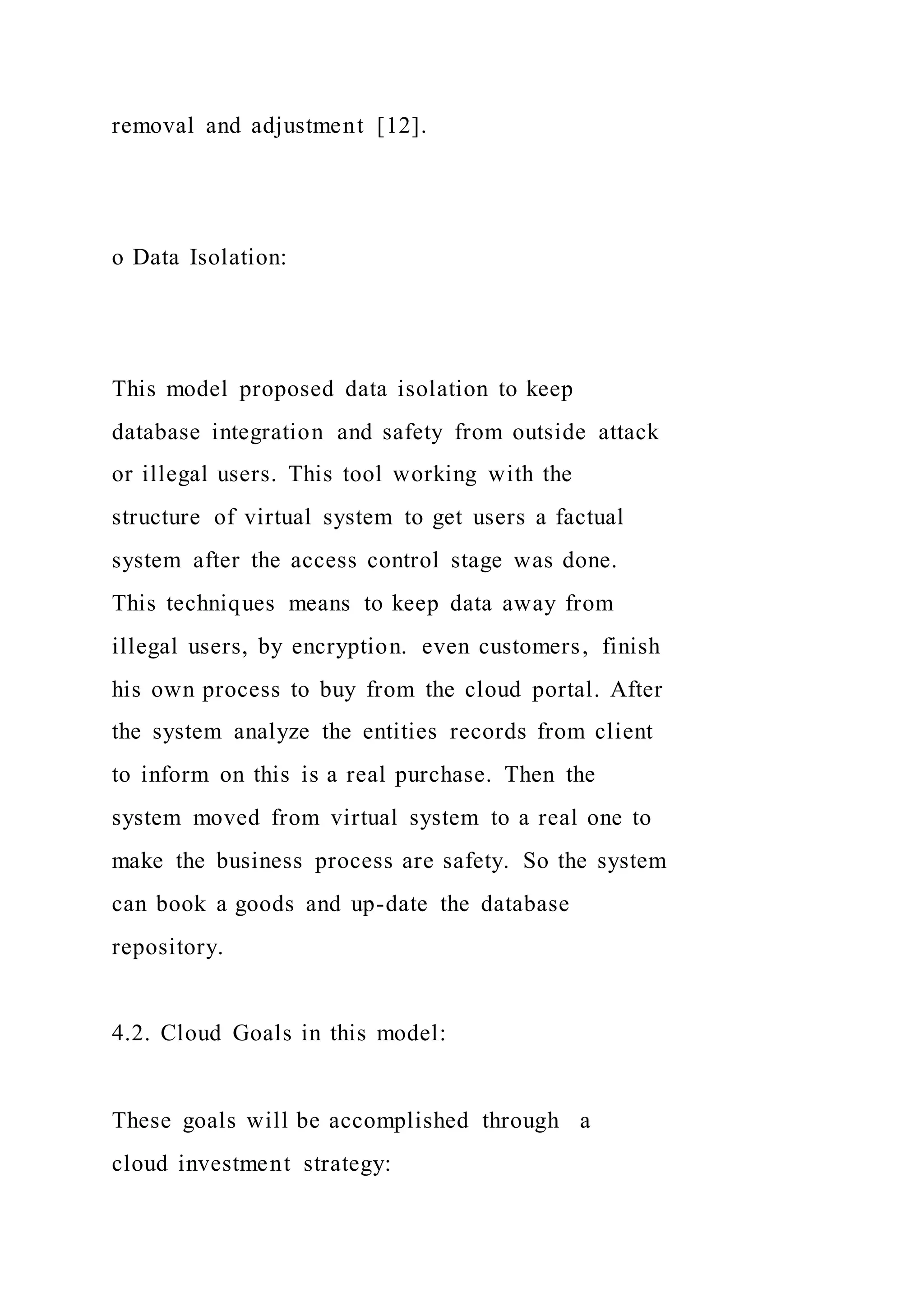 removal and adjustment [12].
o Data Isolation:
This model proposed data isolation to keep
database integration and safety from outside attack
or illegal users. This tool working with the
structure of virtual system to get users a factual
system after the access control stage was done.
This techniques means to keep data away from
illegal users, by encryption. even customers, finish
his own process to buy from the cloud portal. After
the system analyze the entities records from client
to inform on this is a real purchase. Then the
system moved from virtual system to a real one to
make the business process are safety. So the system
can book a goods and up-date the database
repository.
4.2. Cloud Goals in this model:
These goals will be accomplished through a
cloud investment strategy:
 