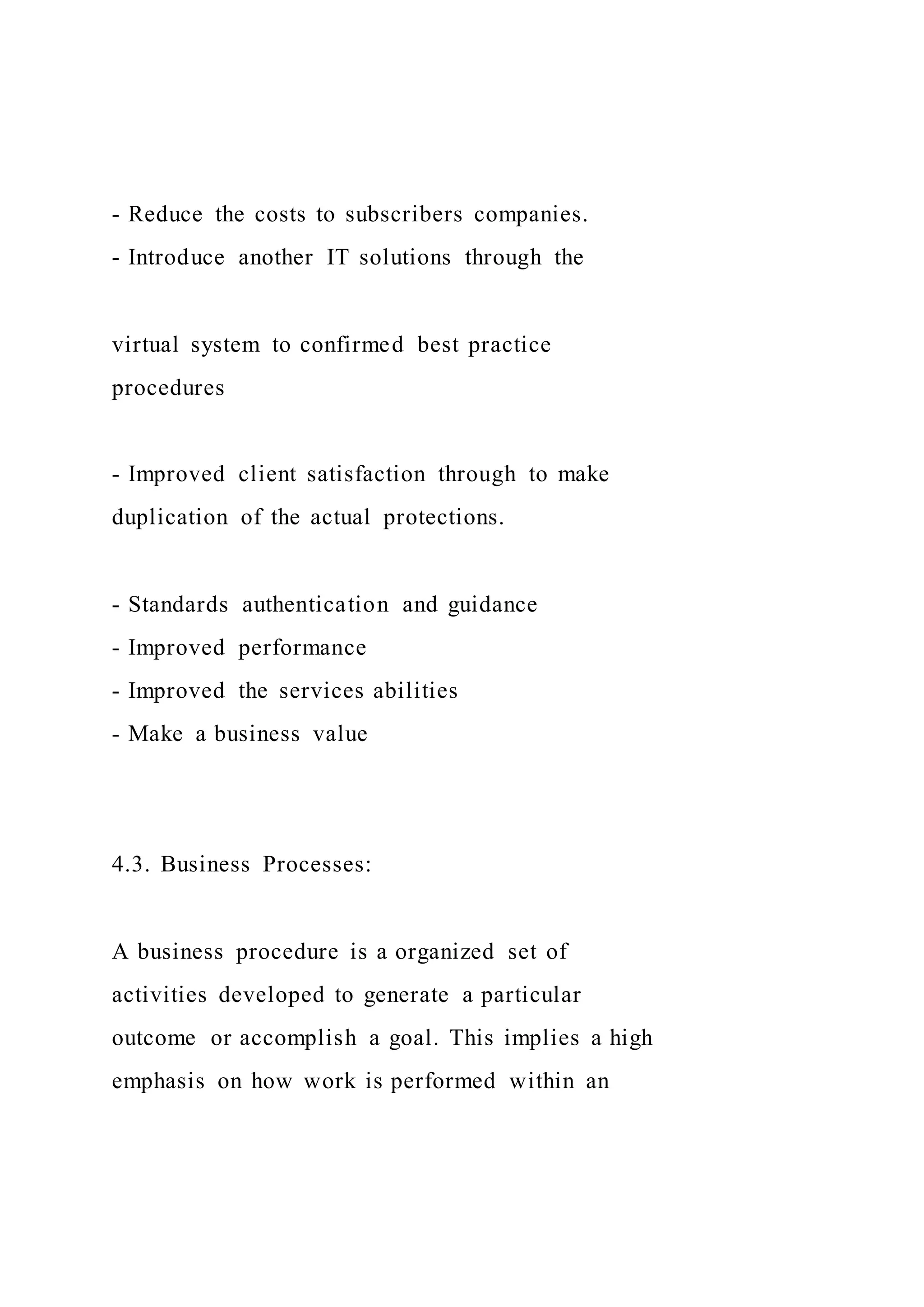 - Reduce the costs to subscribers companies.
- Introduce another IT solutions through the
virtual system to confirmed best practice
procedures
- Improved client satisfaction through to make
duplication of the actual protections.
- Standards authentication and guidance
- Improved performance
- Improved the services abilities
- Make a business value
4.3. Business Processes:
A business procedure is a organized set of
activities developed to generate a particular
outcome or accomplish a goal. This implies a high
emphasis on how work is performed within an
 
