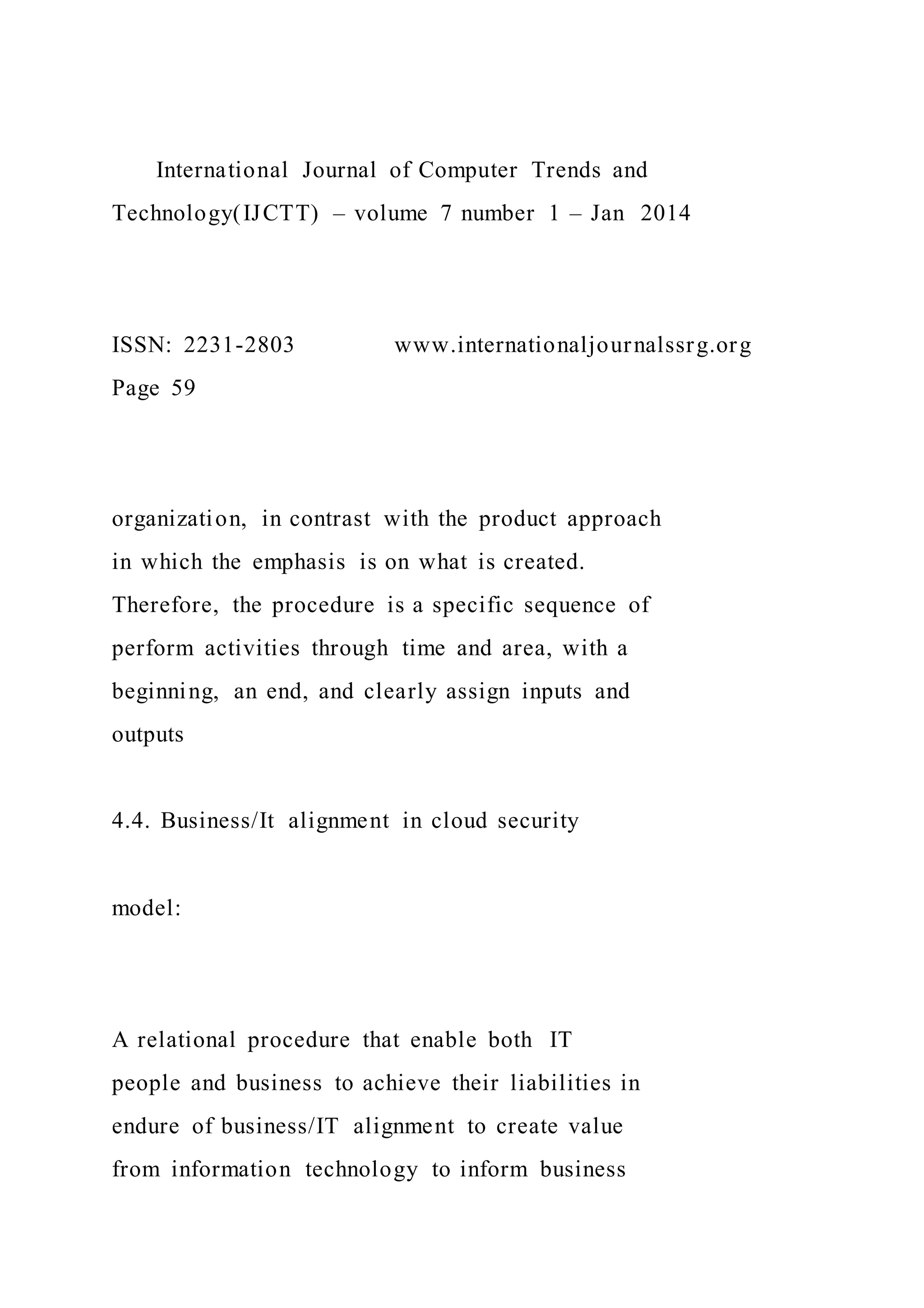 International Journal of Computer Trends and
Technology(IJCTT) – volume 7 number 1 – Jan 2014
ISSN: 2231-2803 www.internationaljournalssrg.org
Page 59
organization, in contrast with the product approach
in which the emphasis is on what is created.
Therefore, the procedure is a specific sequence of
perform activities through time and area, with a
beginning, an end, and clearly assign inputs and
outputs
4.4. Business/It alignment in cloud security
model:
A relational procedure that enable both IT
people and business to achieve their liabilities in
endure of business/IT alignment to create value
from information technology to inform business
 