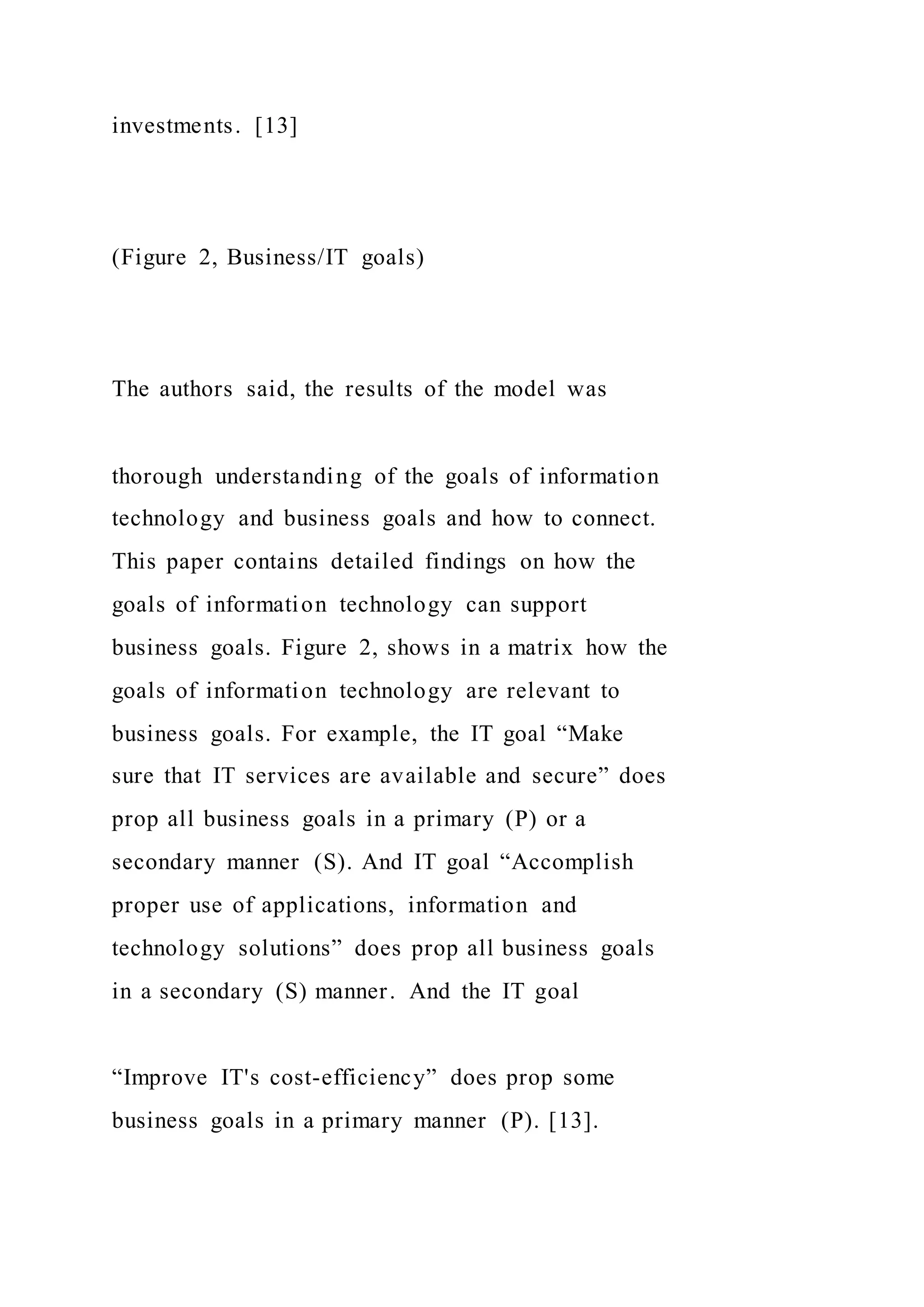 investments. [13]
(Figure 2, Business/IT goals)
The authors said, the results of the model was
thorough understanding of the goals of information
technology and business goals and how to connect.
This paper contains detailed findings on how the
goals of information technology can support
business goals. Figure 2, shows in a matrix how the
goals of information technology are relevant to
business goals. For example, the IT goal “Make
sure that IT services are available and secure” does
prop all business goals in a primary (P) or a
secondary manner (S). And IT goal “Accomplish
proper use of applications, information and
technology solutions” does prop all business goals
in a secondary (S) manner. And the IT goal
“Improve IT's cost-efficiency” does prop some
business goals in a primary manner (P). [13].
 