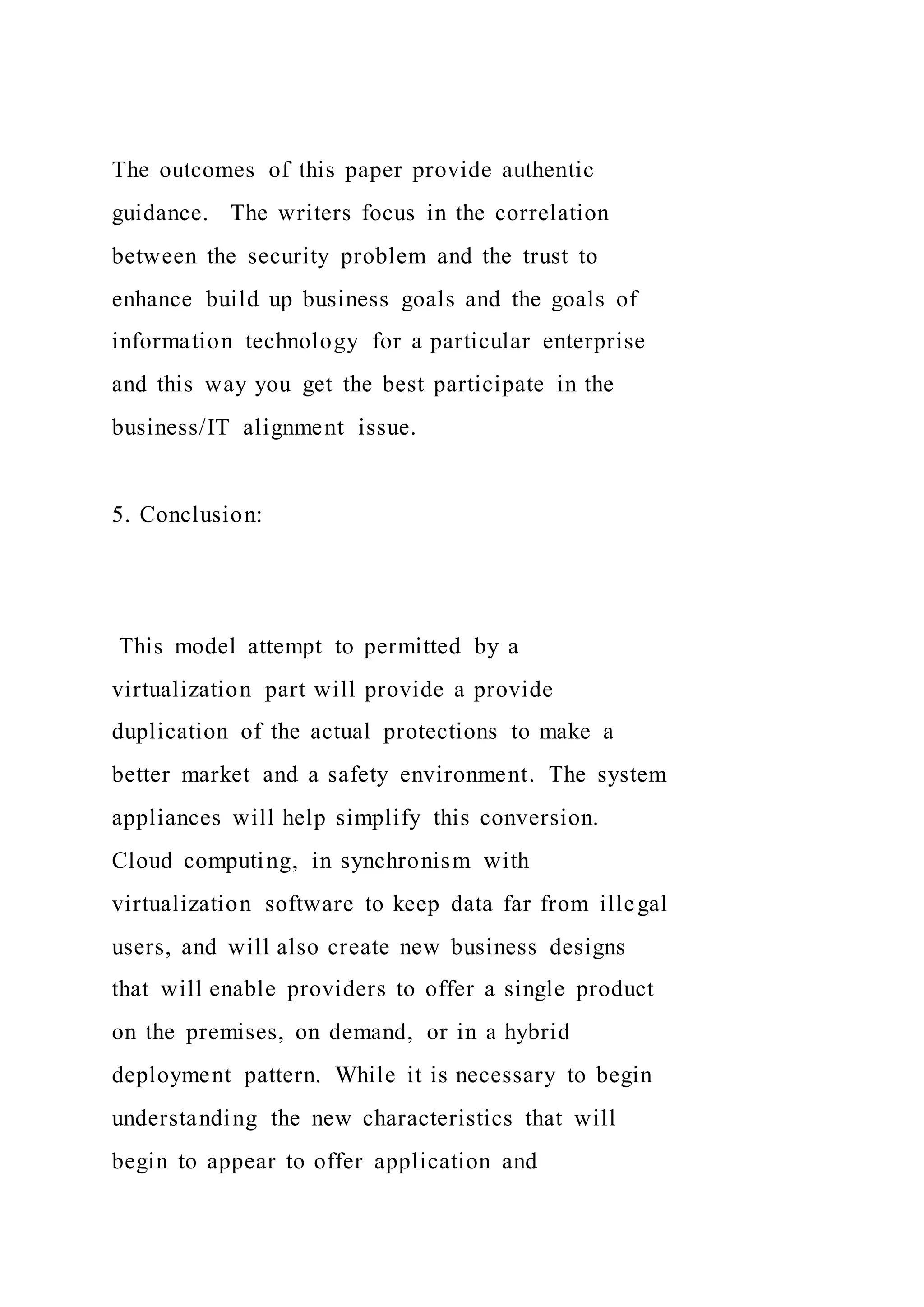 The outcomes of this paper provide authentic
guidance. The writers focus in the correlation
between the security problem and the trust to
enhance build up business goals and the goals of
information technology for a particular enterprise
and this way you get the best participate in the
business/IT alignment issue.
5. Conclusion:
This model attempt to permitted by a
virtualization part will provide a provide
duplication of the actual protections to make a
better market and a safety environment. The system
appliances will help simplify this conversion.
Cloud computing, in synchronism with
virtualization software to keep data far from illegal
users, and will also create new business designs
that will enable providers to offer a single product
on the premises, on demand, or in a hybrid
deployment pattern. While it is necessary to begin
understanding the new characteristics that will
begin to appear to offer application and
 