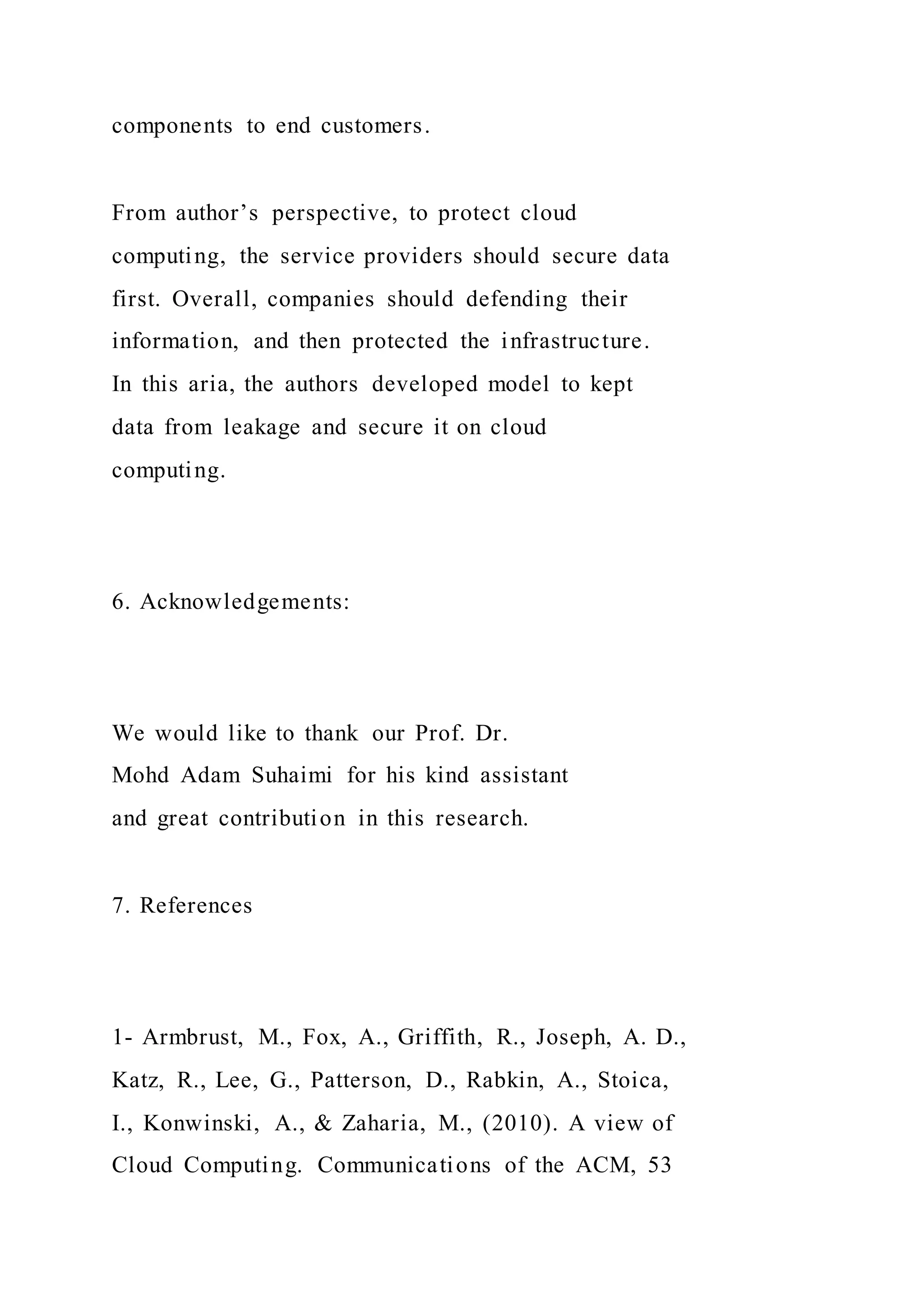 components to end customers.
From author’s perspective, to protect cloud
computing, the service providers should secure data
first. Overall, companies should defending their
information, and then protected the infrastructure.
In this aria, the authors developed model to kept
data from leakage and secure it on cloud
computing.
6. Acknowledgements:
We would like to thank our Prof. Dr.
Mohd Adam Suhaimi for his kind assistant
and great contribution in this research.
7. References
1- Armbrust, M., Fox, A., Griffith, R., Joseph, A. D.,
Katz, R., Lee, G., Patterson, D., Rabkin, A., Stoica,
I., Konwinski, A., & Zaharia, M., (2010). A view of
Cloud Computing. Communications of the ACM, 53
 