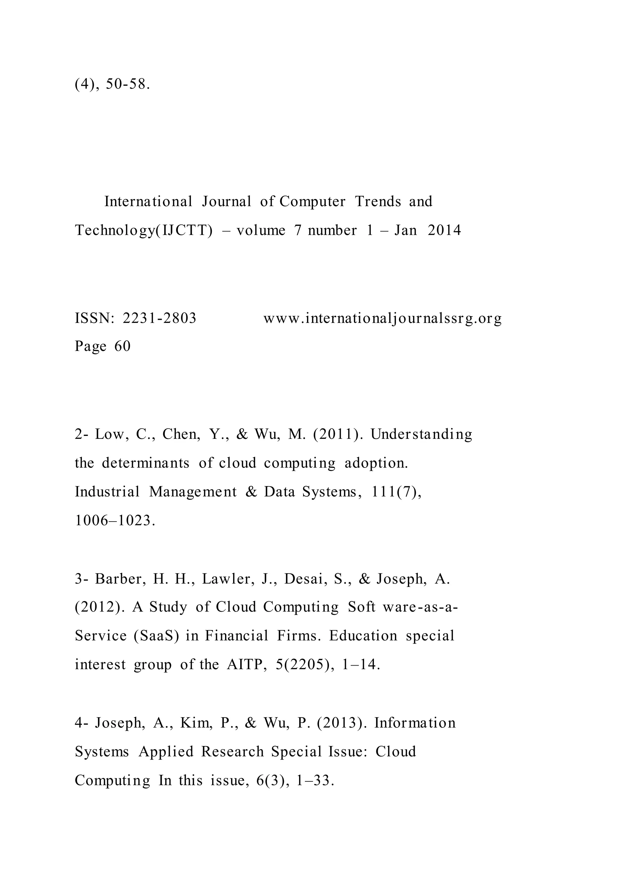 (4), 50-58.
International Journal of Computer Trends and
Technology(IJCTT) – volume 7 number 1 – Jan 2014
ISSN: 2231-2803 www.internationaljournalssrg.org
Page 60
2- Low, C., Chen, Y., & Wu, M. (2011). Understanding
the determinants of cloud computing adoption.
Industrial Management & Data Systems, 111(7),
1006–1023.
3- Barber, H. H., Lawler, J., Desai, S., & Joseph, A.
(2012). A Study of Cloud Computing Soft ware-as-a-
Service (SaaS) in Financial Firms. Education special
interest group of the AITP, 5(2205), 1–14.
4- Joseph, A., Kim, P., & Wu, P. (2013). Information
Systems Applied Research Special Issue: Cloud
Computing In this issue, 6(3), 1–33.
 