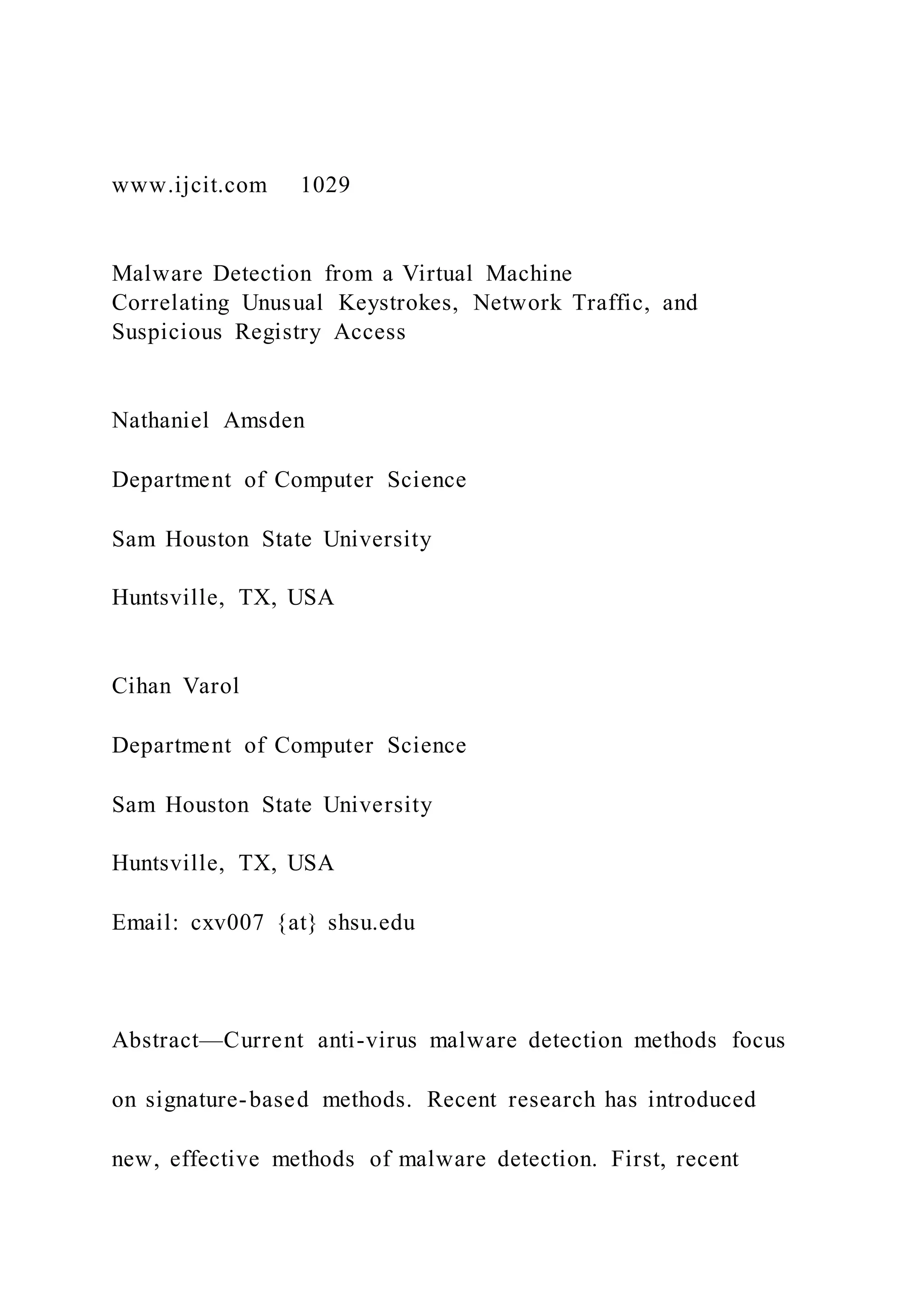 www.ijcit.com 1029
Malware Detection from a Virtual Machine
Correlating Unusual Keystrokes, Network Traffic, and
Suspicious Registry Access
Nathaniel Amsden
Department of Computer Science
Sam Houston State University
Huntsville, TX, USA
Cihan Varol
Department of Computer Science
Sam Houston State University
Huntsville, TX, USA
Email: cxv007 {at} shsu.edu
Abstract—Current anti-virus malware detection methods focus
on signature-based methods. Recent research has introduced
new, effective methods of malware detection. First, recent
 
