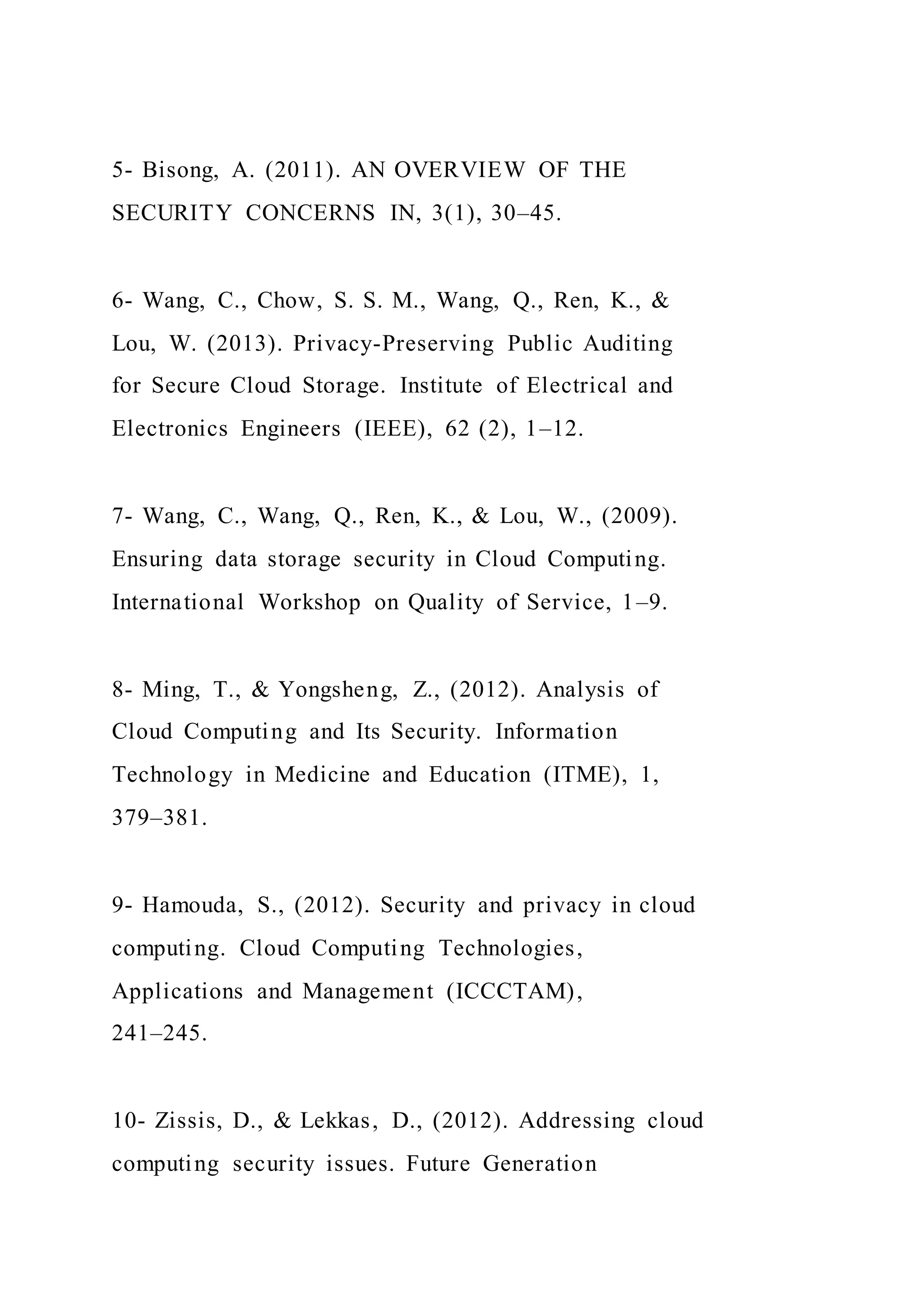 5- Bisong, A. (2011). AN OVERVIEW OF THE
SECURITY CONCERNS IN, 3(1), 30–45.
6- Wang, C., Chow, S. S. M., Wang, Q., Ren, K., &
Lou, W. (2013). Privacy-Preserving Public Auditing
for Secure Cloud Storage. Institute of Electrical and
Electronics Engineers (IEEE), 62 (2), 1–12.
7- Wang, C., Wang, Q., Ren, K., & Lou, W., (2009).
Ensuring data storage security in Cloud Computing.
International Workshop on Quality of Service, 1–9.
8- Ming, T., & Yongsheng, Z., (2012). Analysis of
Cloud Computing and Its Security. Information
Technology in Medicine and Education (ITME), 1,
379–381.
9- Hamouda, S., (2012). Security and privacy in cloud
computing. Cloud Computing Technologies,
Applications and Management (ICCCTAM),
241–245.
10- Zissis, D., & Lekkas, D., (2012). Addressing cloud
computing security issues. Future Generation
 
