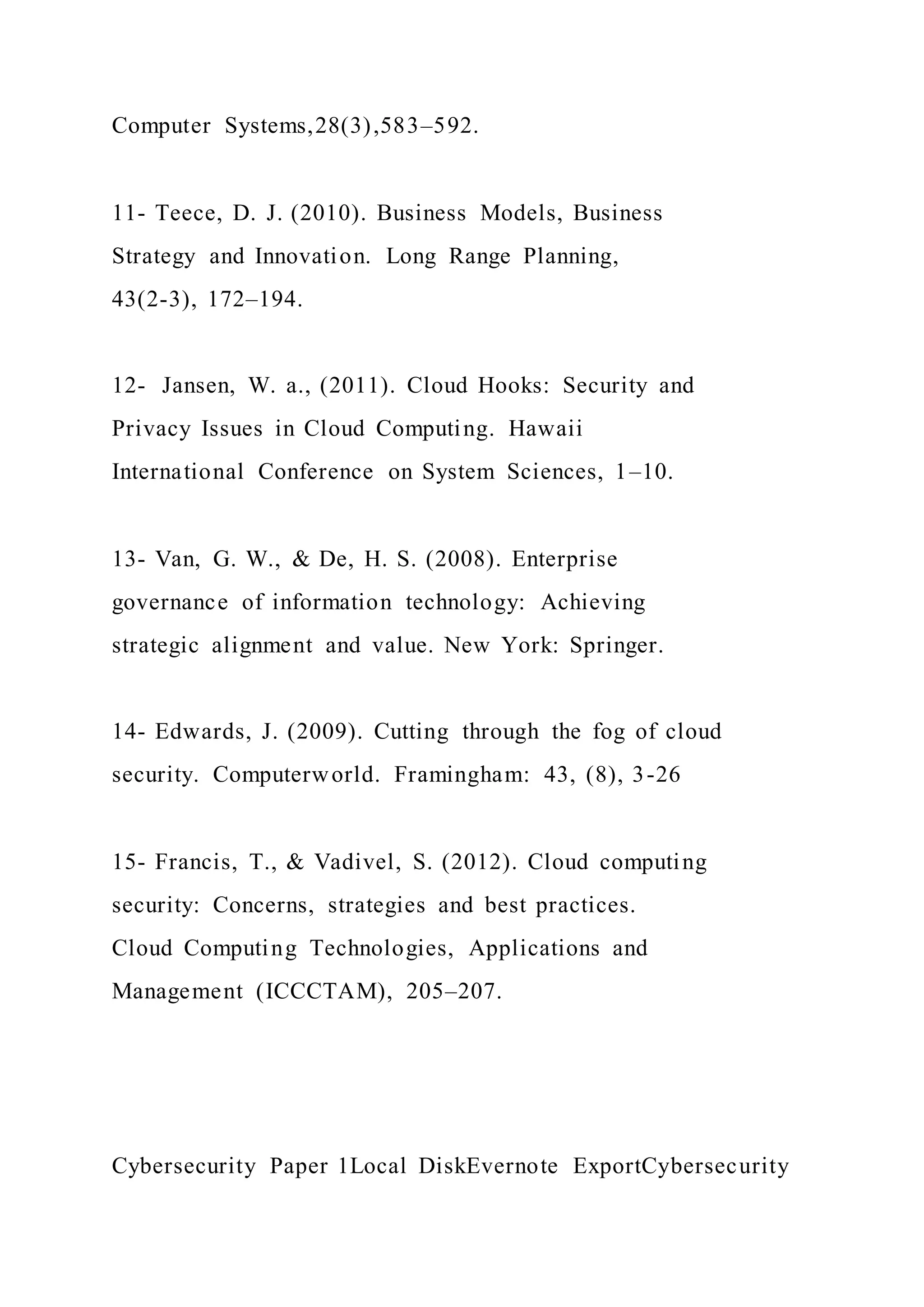Computer Systems,28(3),583–592.
11- Teece, D. J. (2010). Business Models, Business
Strategy and Innovation. Long Range Planning,
43(2-3), 172–194.
12- Jansen, W. a., (2011). Cloud Hooks: Security and
Privacy Issues in Cloud Computing. Hawaii
International Conference on System Sciences, 1–10.
13- Van, G. W., & De, H. S. (2008). Enterprise
governance of information technology: Achieving
strategic alignment and value. New York: Springer.
14- Edwards, J. (2009). Cutting through the fog of cloud
security. Computerworld. Framingham: 43, (8), 3-26
15- Francis, T., & Vadivel, S. (2012). Cloud computing
security: Concerns, strategies and best practices.
Cloud Computing Technologies, Applications and
Management (ICCCTAM), 205–207.
Cybersecurity Paper 1Local DiskEvernote ExportCybersecurity
 