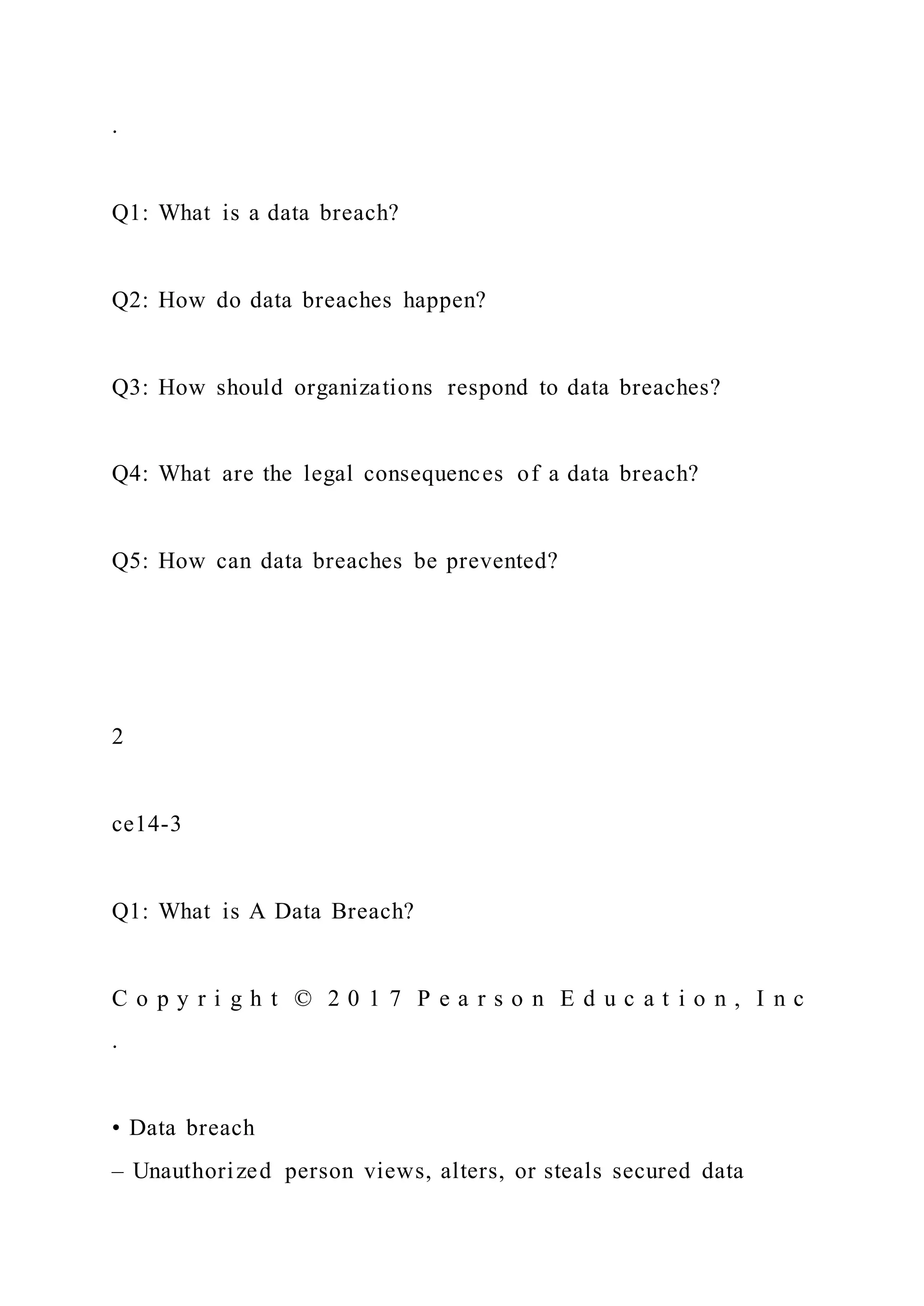.
Q1: What is a data breach?
Q2: How do data breaches happen?
Q3: How should organizations respond to data breaches?
Q4: What are the legal consequences of a data breach?
Q5: How can data breaches be prevented?
2
ce14-3
Q1: What is A Data Breach?
C o p y r i g h t © 2 0 1 7 P e a r s o n E d u c a t i o n , I n c
.
• Data breach
– Unauthorized person views, alters, or steals secured data
 