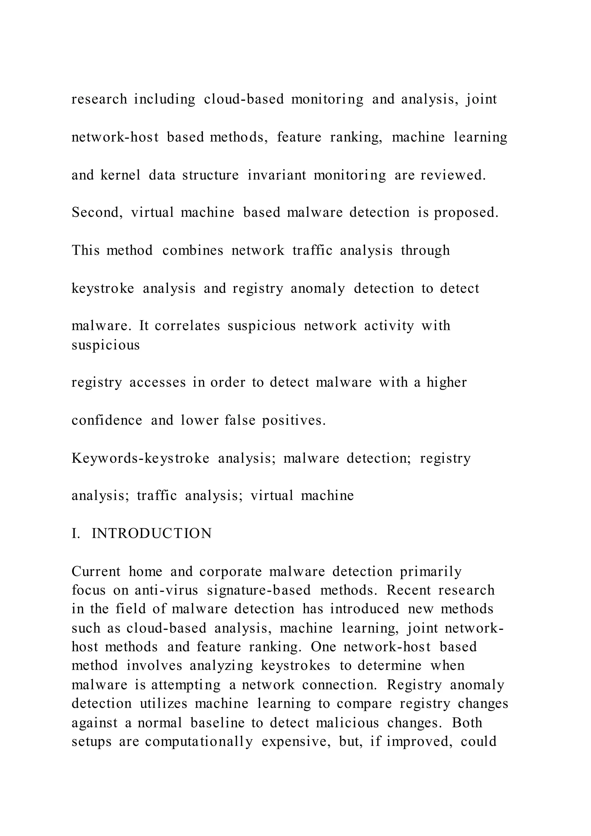 research including cloud-based monitoring and analysis, joint
network-host based methods, feature ranking, machine learning
and kernel data structure invariant monitoring are reviewed.
Second, virtual machine based malware detection is proposed.
This method combines network traffic analysis through
keystroke analysis and registry anomaly detection to detect
malware. It correlates suspicious network activity with
suspicious
registry accesses in order to detect malware with a higher
confidence and lower false positives.
Keywords-keystroke analysis; malware detection; registry
analysis; traffic analysis; virtual machine
I. INTRODUCTION
Current home and corporate malware detection primarily
focus on anti-virus signature-based methods. Recent research
in the field of malware detection has introduced new methods
such as cloud-based analysis, machine learning, joint network-
host methods and feature ranking. One network-host based
method involves analyzing keystrokes to determine when
malware is attempting a network connection. Registry anomaly
detection utilizes machine learning to compare registry changes
against a normal baseline to detect malicious changes. Both
setups are computationally expensive, but, if improved, could
 