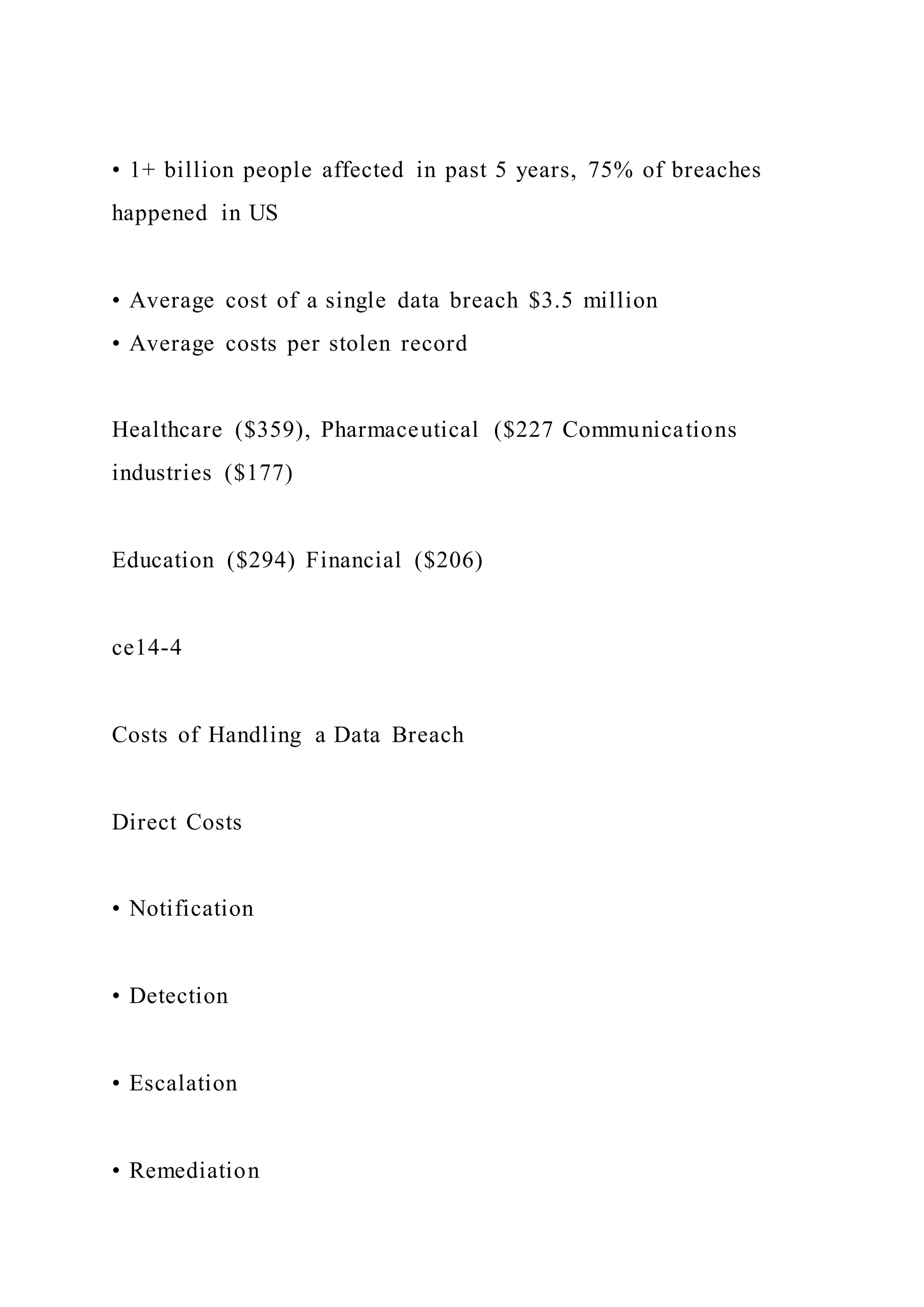 • 1+ billion people affected in past 5 years, 75% of breaches
happened in US
• Average cost of a single data breach $3.5 million
• Average costs per stolen record
Healthcare ($359), Pharmaceutical ($227 Communications
industries ($177)
Education ($294) Financial ($206)
ce14-4
Costs of Handling a Data Breach
Direct Costs
• Notification
• Detection
• Escalation
• Remediation
 