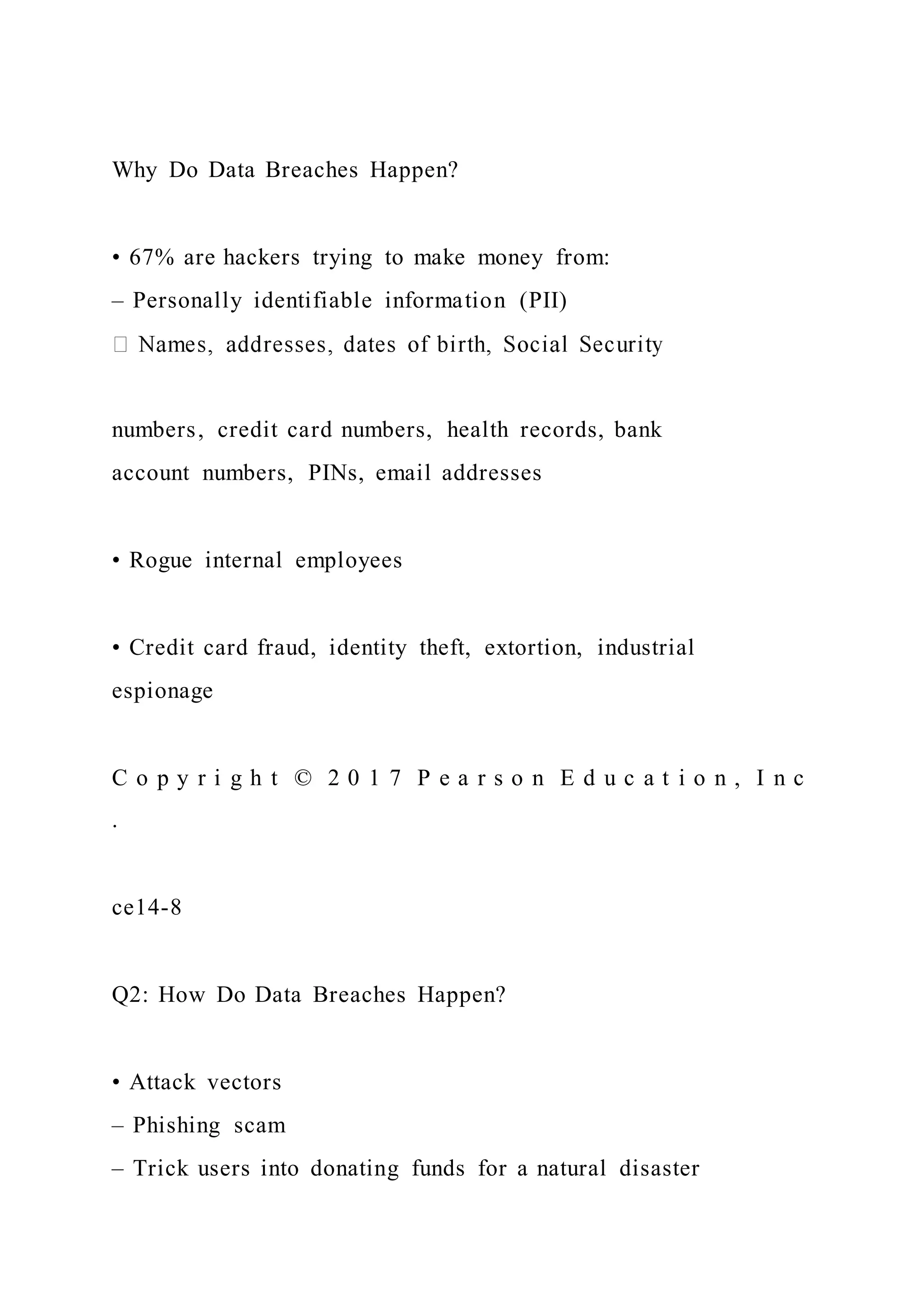 Why Do Data Breaches Happen?
• 67% are hackers trying to make money from:
– Personally identifiable information (PII)
numbers, credit card numbers, health records, bank
account numbers, PINs, email addresses
• Rogue internal employees
• Credit card fraud, identity theft, extortion, industrial
espionage
C o p y r i g h t © 2 0 1 7 P e a r s o n E d u c a t i o n , I n c
.
ce14-8
Q2: How Do Data Breaches Happen?
• Attack vectors
– Phishing scam
– Trick users into donating funds for a natural disaster
 