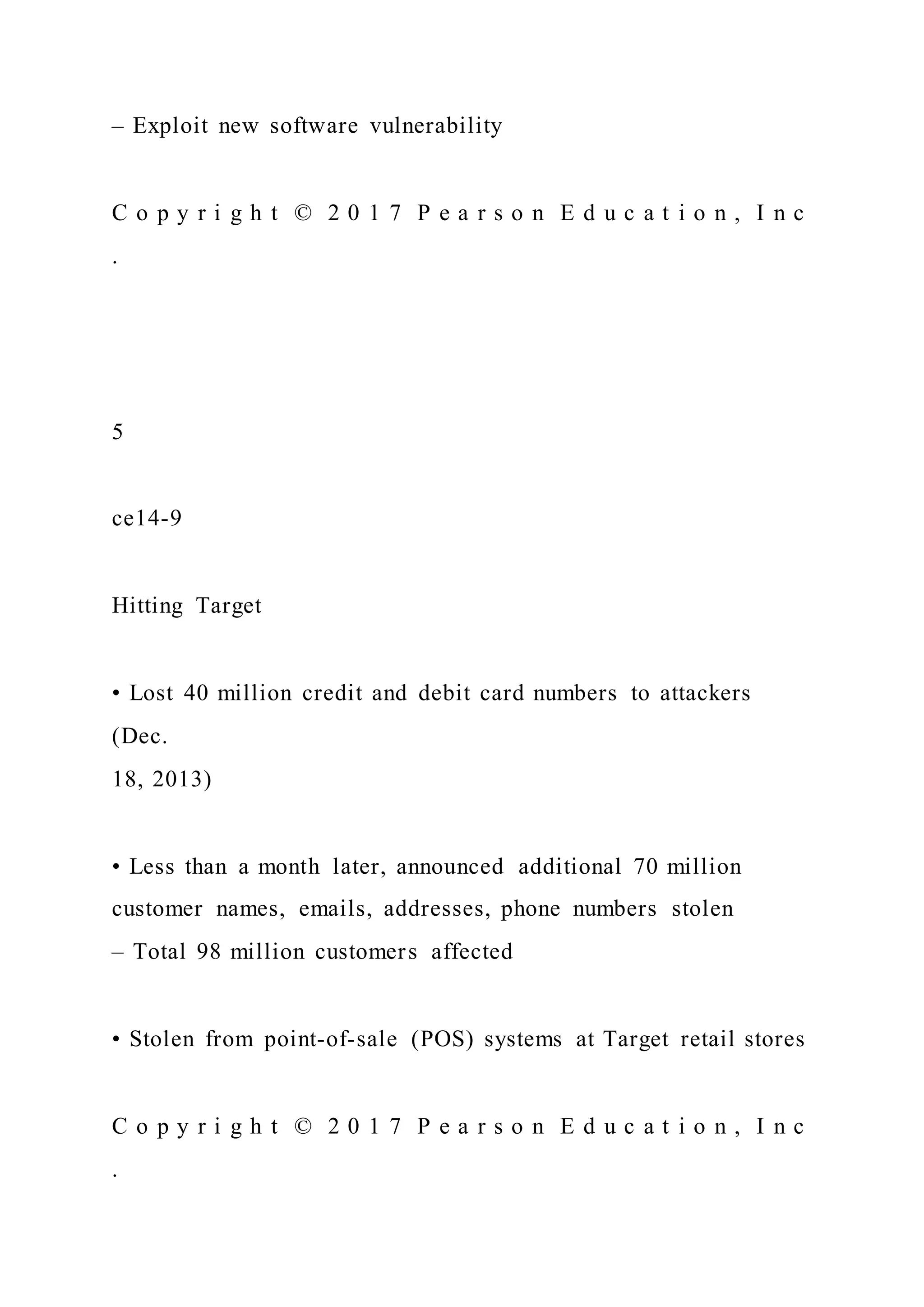 – Exploit new software vulnerability
C o p y r i g h t © 2 0 1 7 P e a r s o n E d u c a t i o n , I n c
.
5
ce14-9
Hitting Target
• Lost 40 million credit and debit card numbers to attackers
(Dec.
18, 2013)
• Less than a month later, announced additional 70 million
customer names, emails, addresses, phone numbers stolen
– Total 98 million customers affected
• Stolen from point-of-sale (POS) systems at Target retail stores
C o p y r i g h t © 2 0 1 7 P e a r s o n E d u c a t i o n , I n c
.
 