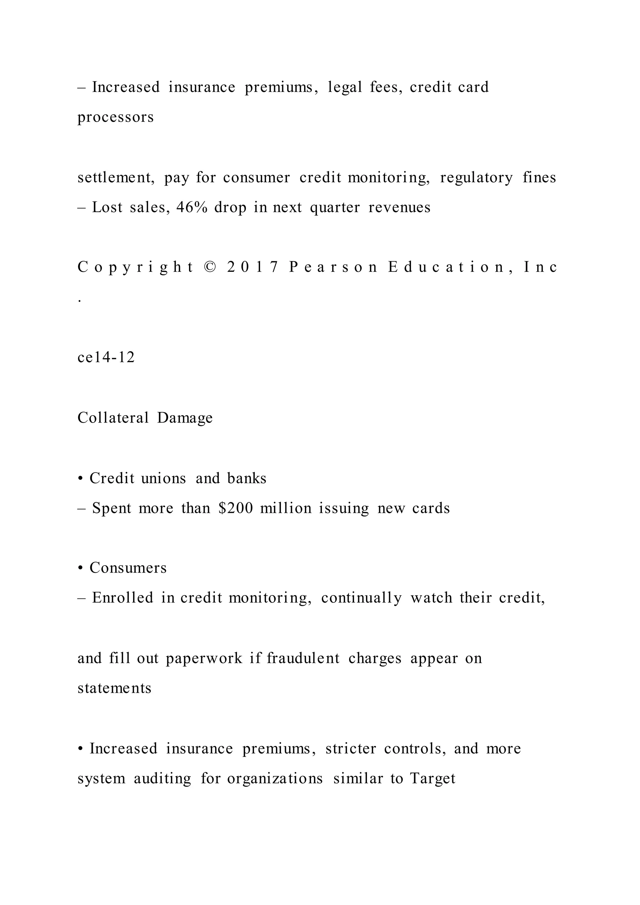 – Increased insurance premiums, legal fees, credit card
processors
settlement, pay for consumer credit monitoring, regulatory fines
– Lost sales, 46% drop in next quarter revenues
C o p y r i g h t © 2 0 1 7 P e a r s o n E d u c a t i o n , I n c
.
ce14-12
Collateral Damage
• Credit unions and banks
– Spent more than $200 million issuing new cards
• Consumers
– Enrolled in credit monitoring, continually watch their credit,
and fill out paperwork if fraudulent charges appear on
statements
• Increased insurance premiums, stricter controls, and more
system auditing for organizations similar to Target
 