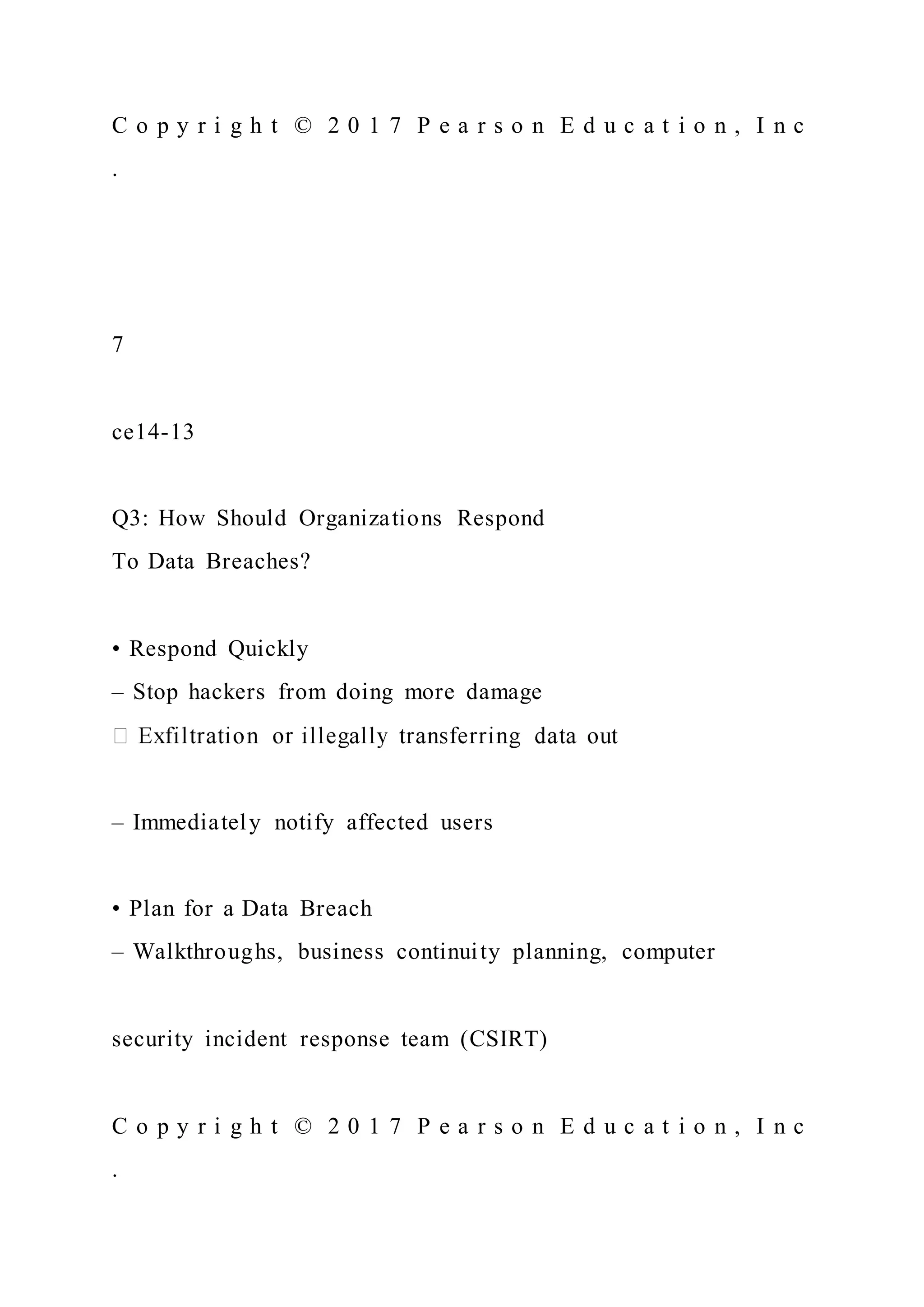 C o p y r i g h t © 2 0 1 7 P e a r s o n E d u c a t i o n , I n c
.
7
ce14-13
Q3: How Should Organizations Respond
To Data Breaches?
• Respond Quickly
– Stop hackers from doing more damage
– Immediately notify affected users
• Plan for a Data Breach
– Walkthroughs, business continuity planning, computer
security incident response team (CSIRT)
C o p y r i g h t © 2 0 1 7 P e a r s o n E d u c a t i o n , I n c
.
 