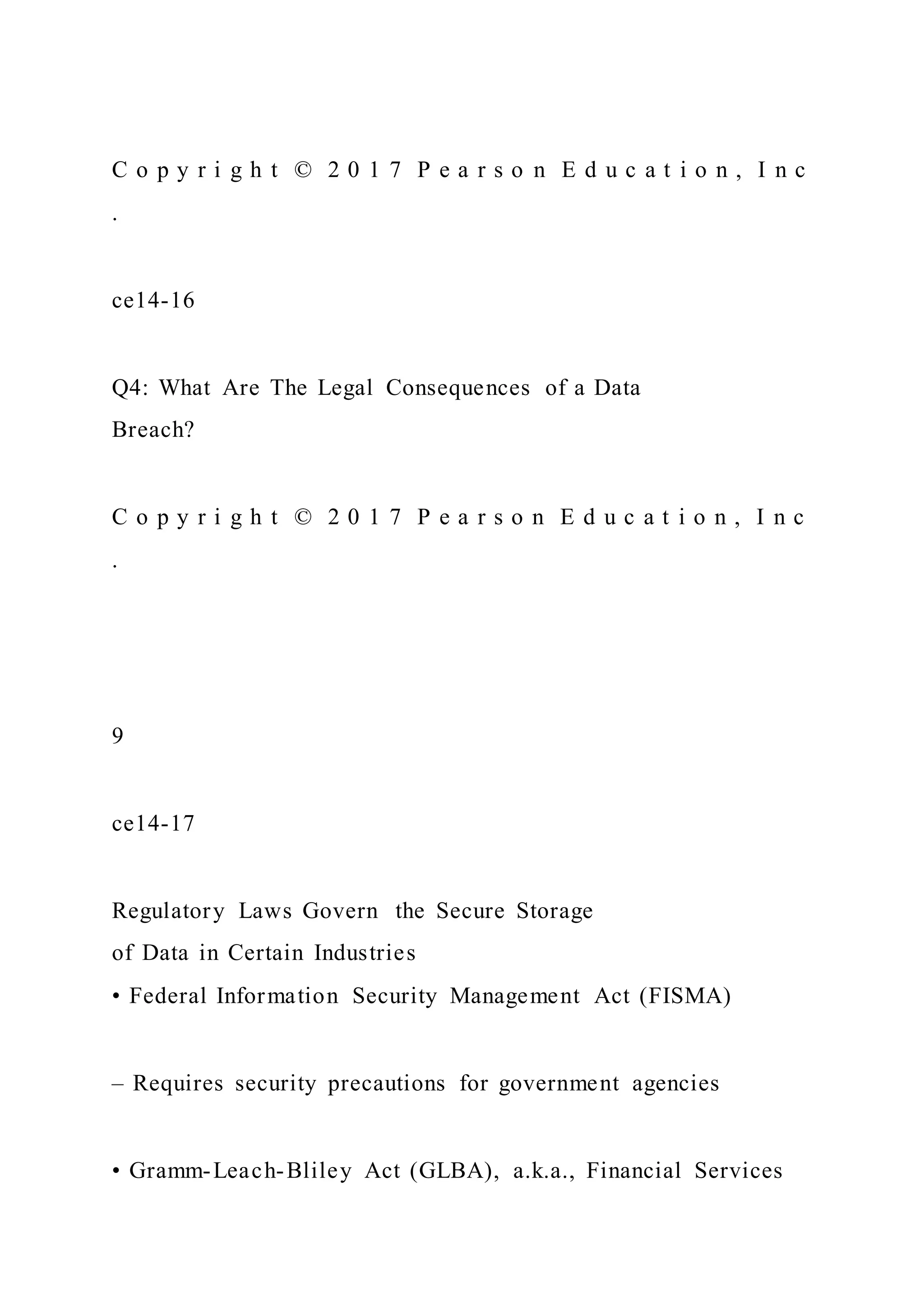 C o p y r i g h t © 2 0 1 7 P e a r s o n E d u c a t i o n , I n c
.
ce14-16
Q4: What Are The Legal Consequences of a Data
Breach?
C o p y r i g h t © 2 0 1 7 P e a r s o n E d u c a t i o n , I n c
.
9
ce14-17
Regulatory Laws Govern the Secure Storage
of Data in Certain Industries
• Federal Information Security Management Act (FISMA)
– Requires security precautions for government agencies
• Gramm-Leach-Bliley Act (GLBA), a.k.a., Financial Services
 