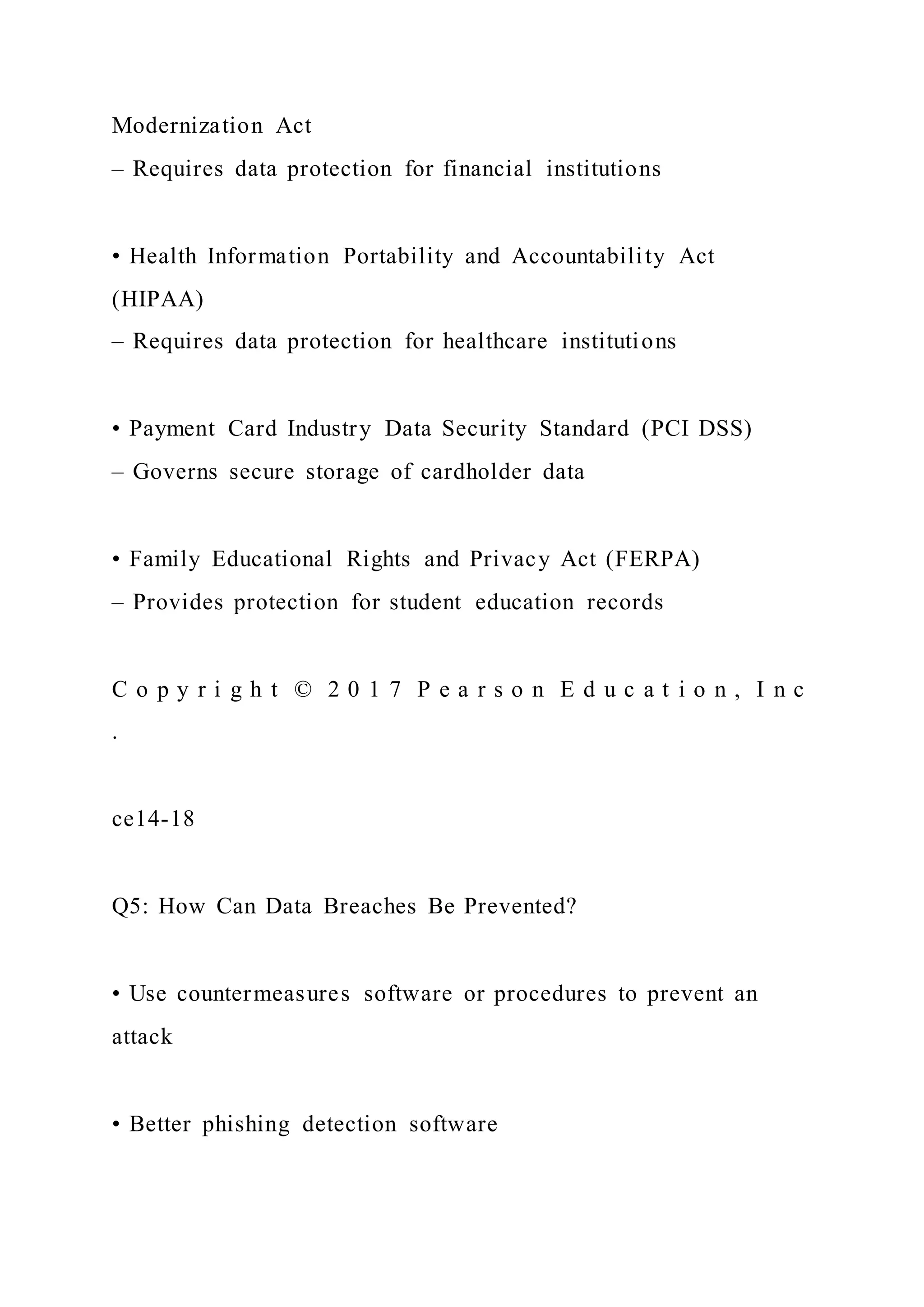 Modernization Act
– Requires data protection for financial institutions
• Health Information Portability and Accountability Act
(HIPAA)
– Requires data protection for healthcare institutions
• Payment Card Industry Data Security Standard (PCI DSS)
– Governs secure storage of cardholder data
• Family Educational Rights and Privacy Act (FERPA)
– Provides protection for student education records
C o p y r i g h t © 2 0 1 7 P e a r s o n E d u c a t i o n , I n c
.
ce14-18
Q5: How Can Data Breaches Be Prevented?
• Use countermeasures software or procedures to prevent an
attack
• Better phishing detection software
 