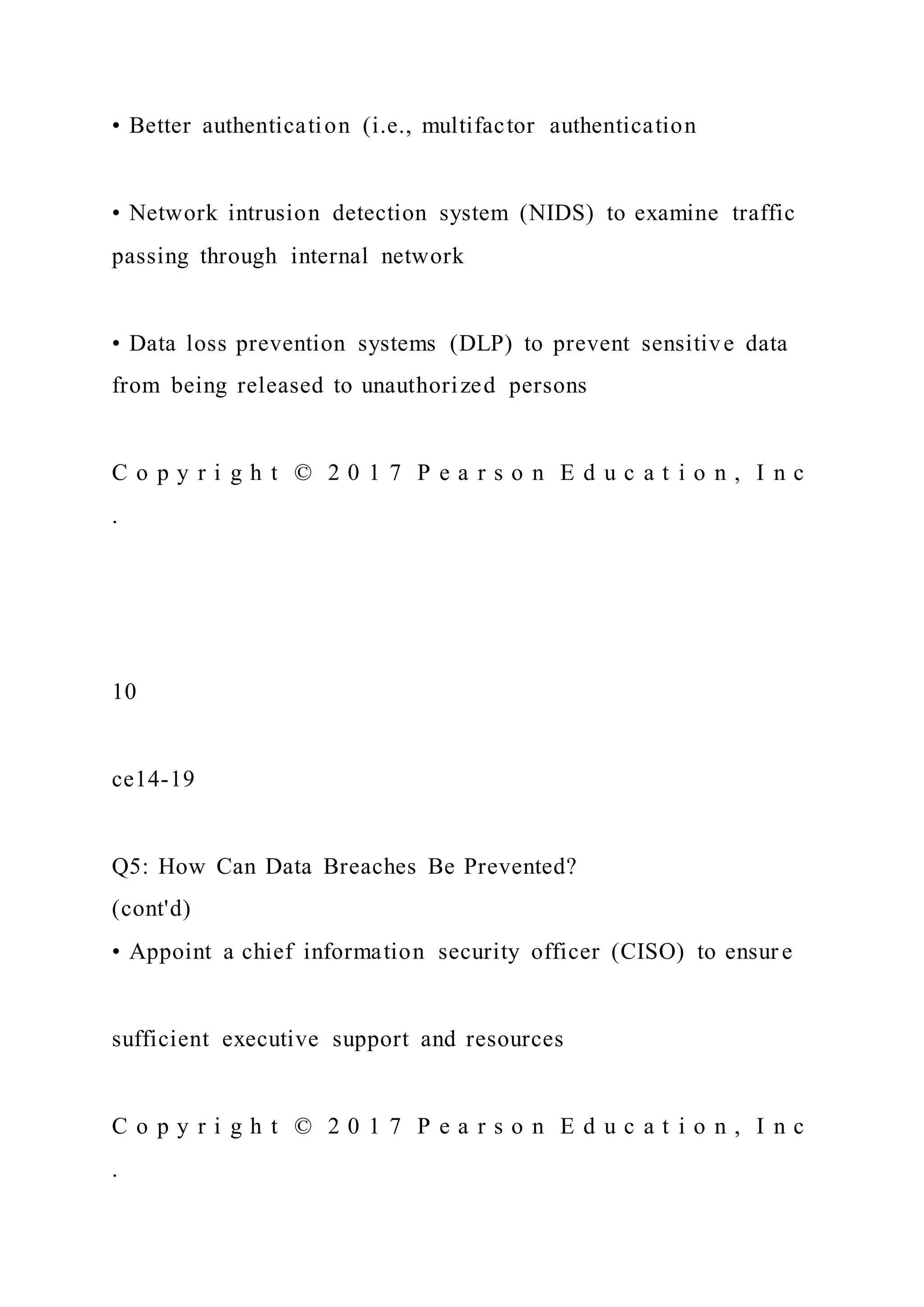 • Better authentication (i.e., multifactor authentication
• Network intrusion detection system (NIDS) to examine traffic
passing through internal network
• Data loss prevention systems (DLP) to prevent sensitive data
from being released to unauthorized persons
C o p y r i g h t © 2 0 1 7 P e a r s o n E d u c a t i o n , I n c
.
10
ce14-19
Q5: How Can Data Breaches Be Prevented?
(cont'd)
• Appoint a chief information security officer (CISO) to ensur e
sufficient executive support and resources
C o p y r i g h t © 2 0 1 7 P e a r s o n E d u c a t i o n , I n c
.
 