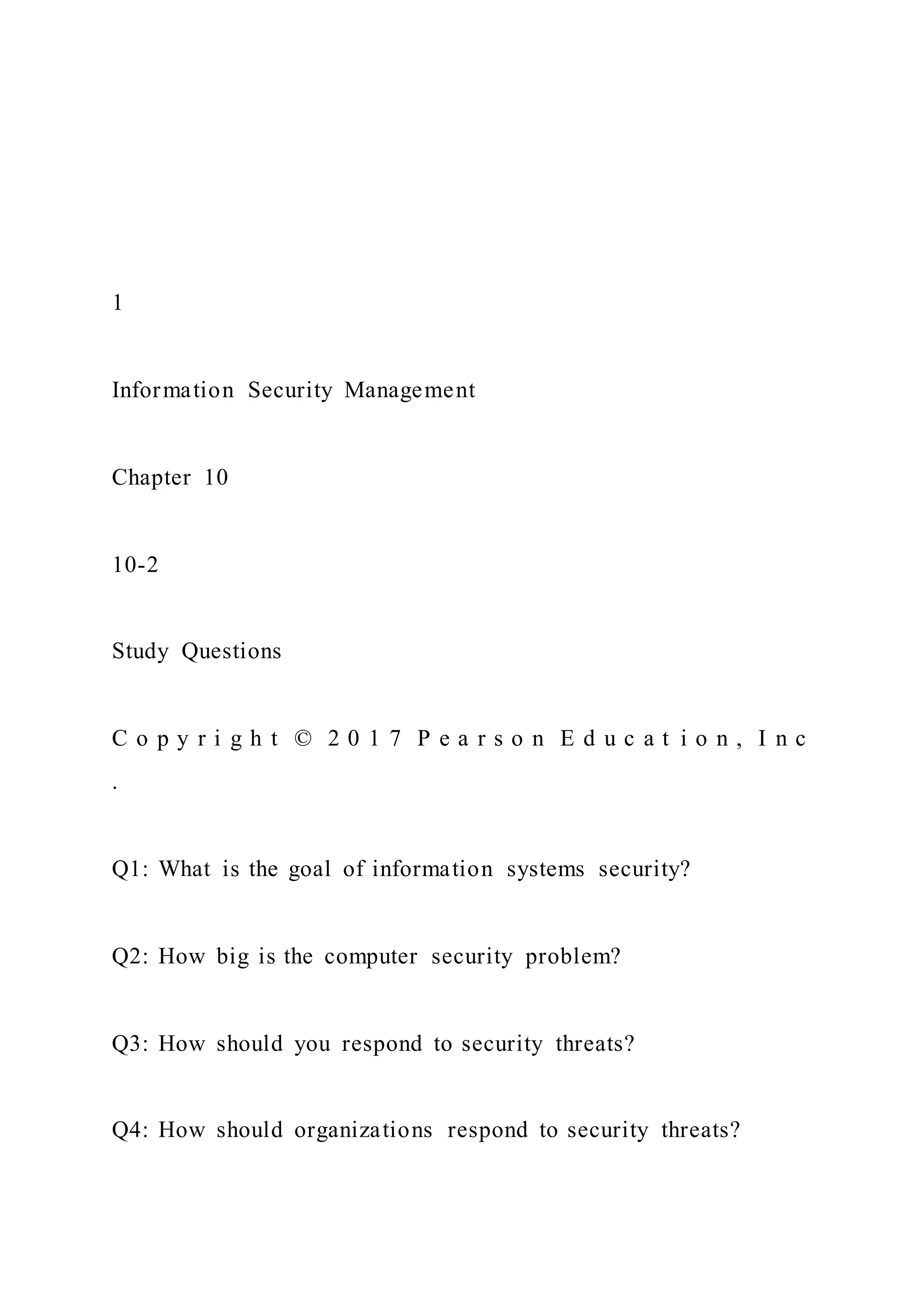 1
Information Security Management
Chapter 10
10-2
Study Questions
C o p y r i g h t © 2 0 1 7 P e a r s o n E d u c a t i o n , I n c
.
Q1: What is the goal of information systems security?
Q2: How big is the computer security problem?
Q3: How should you respond to security threats?
Q4: How should organizations respond to security threats?
 