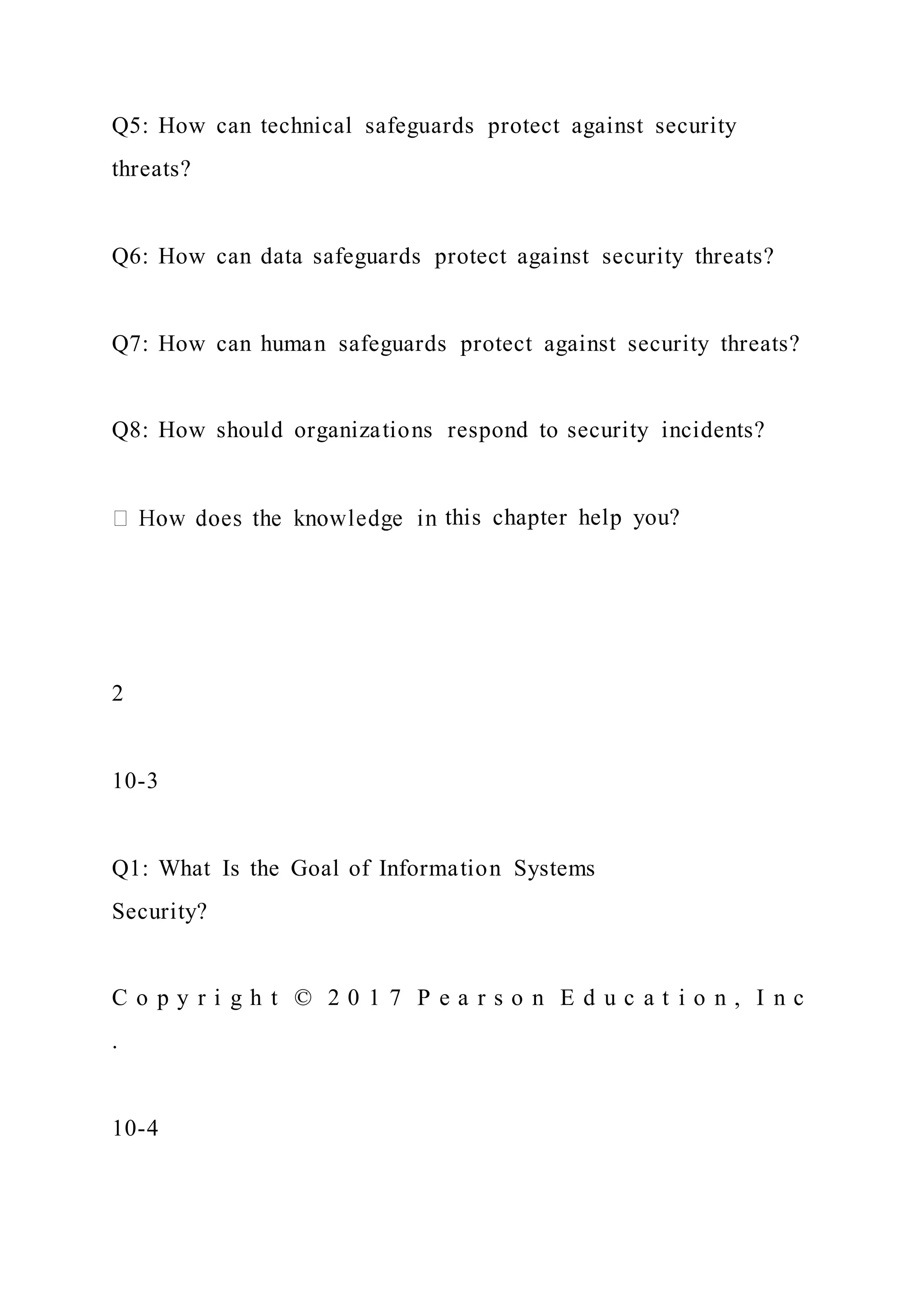 Q5: How can technical safeguards protect against security
threats?
Q6: How can data safeguards protect against security threats?
Q7: How can human safeguards protect against security threats?
Q8: How should organizations respond to security incidents?
this chapter help you?
2
10-3
Q1: What Is the Goal of Information Systems
Security?
C o p y r i g h t © 2 0 1 7 P e a r s o n E d u c a t i o n , I n c
.
10-4
 
