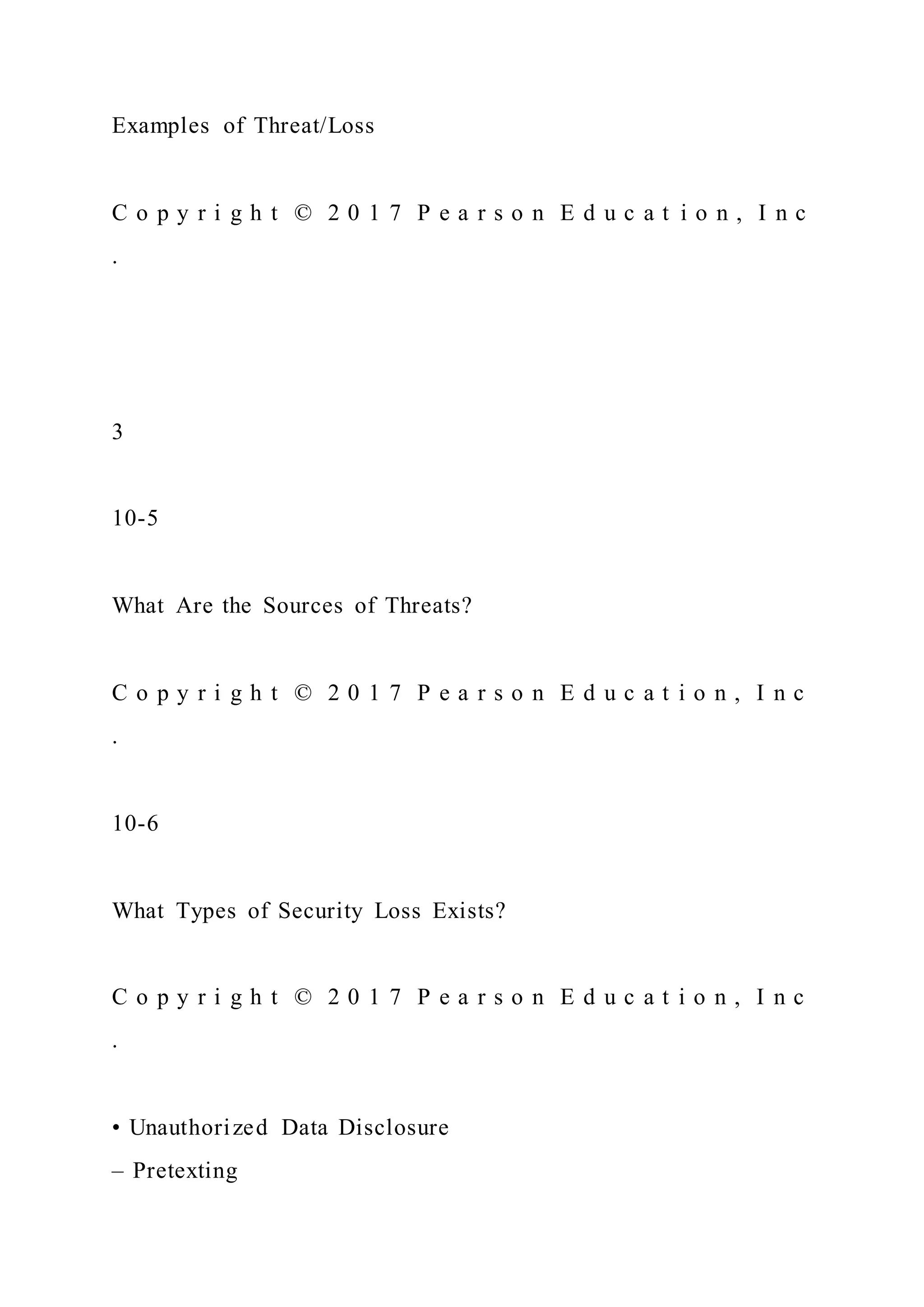Examples of Threat/Loss
C o p y r i g h t © 2 0 1 7 P e a r s o n E d u c a t i o n , I n c
.
3
10-5
What Are the Sources of Threats?
C o p y r i g h t © 2 0 1 7 P e a r s o n E d u c a t i o n , I n c
.
10-6
What Types of Security Loss Exists?
C o p y r i g h t © 2 0 1 7 P e a r s o n E d u c a t i o n , I n c
.
• Unauthorized Data Disclosure
– Pretexting
 