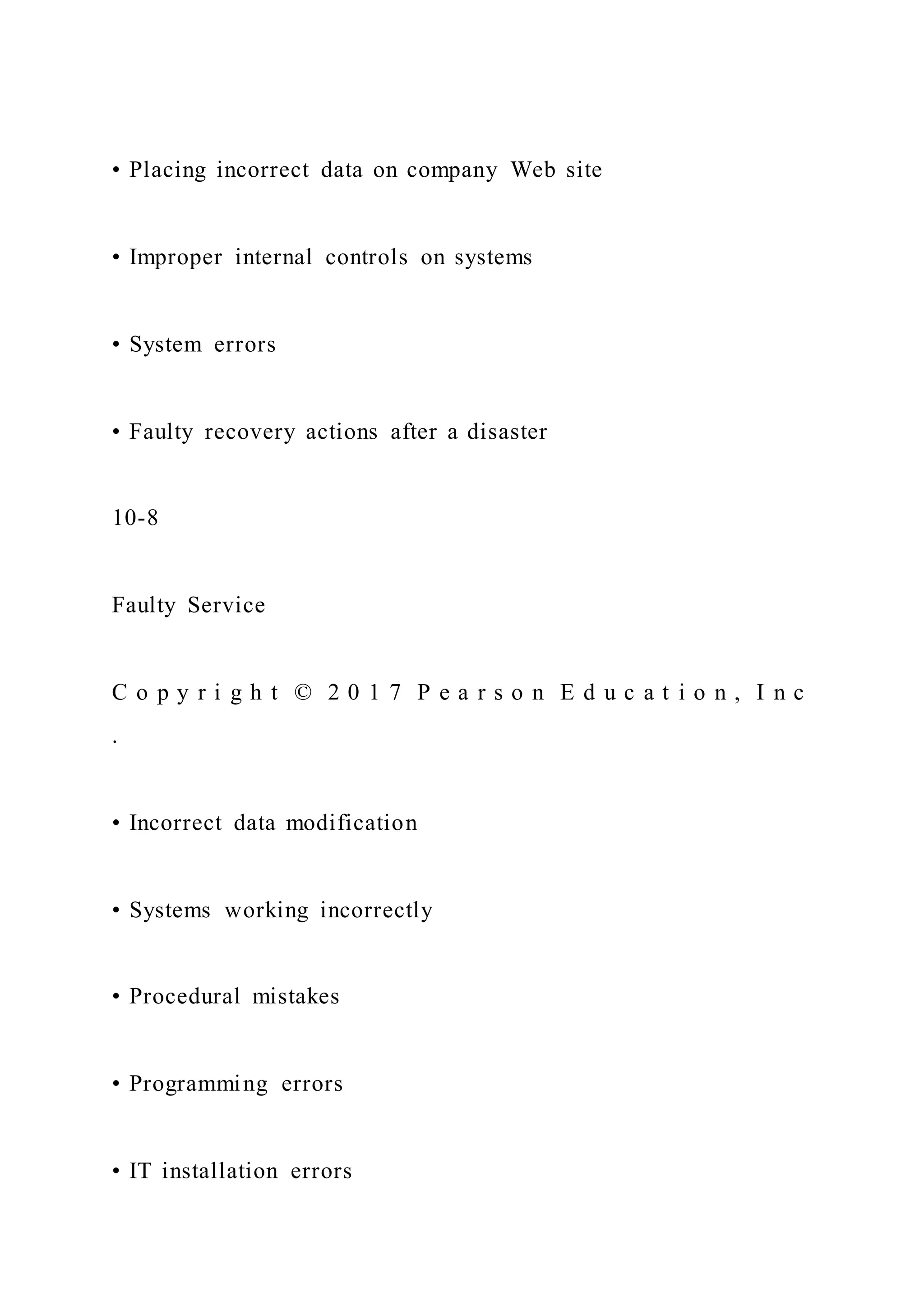 • Placing incorrect data on company Web site
• Improper internal controls on systems
• System errors
• Faulty recovery actions after a disaster
10-8
Faulty Service
C o p y r i g h t © 2 0 1 7 P e a r s o n E d u c a t i o n , I n c
.
• Incorrect data modification
• Systems working incorrectly
• Procedural mistakes
• Programming errors
• IT installation errors
 