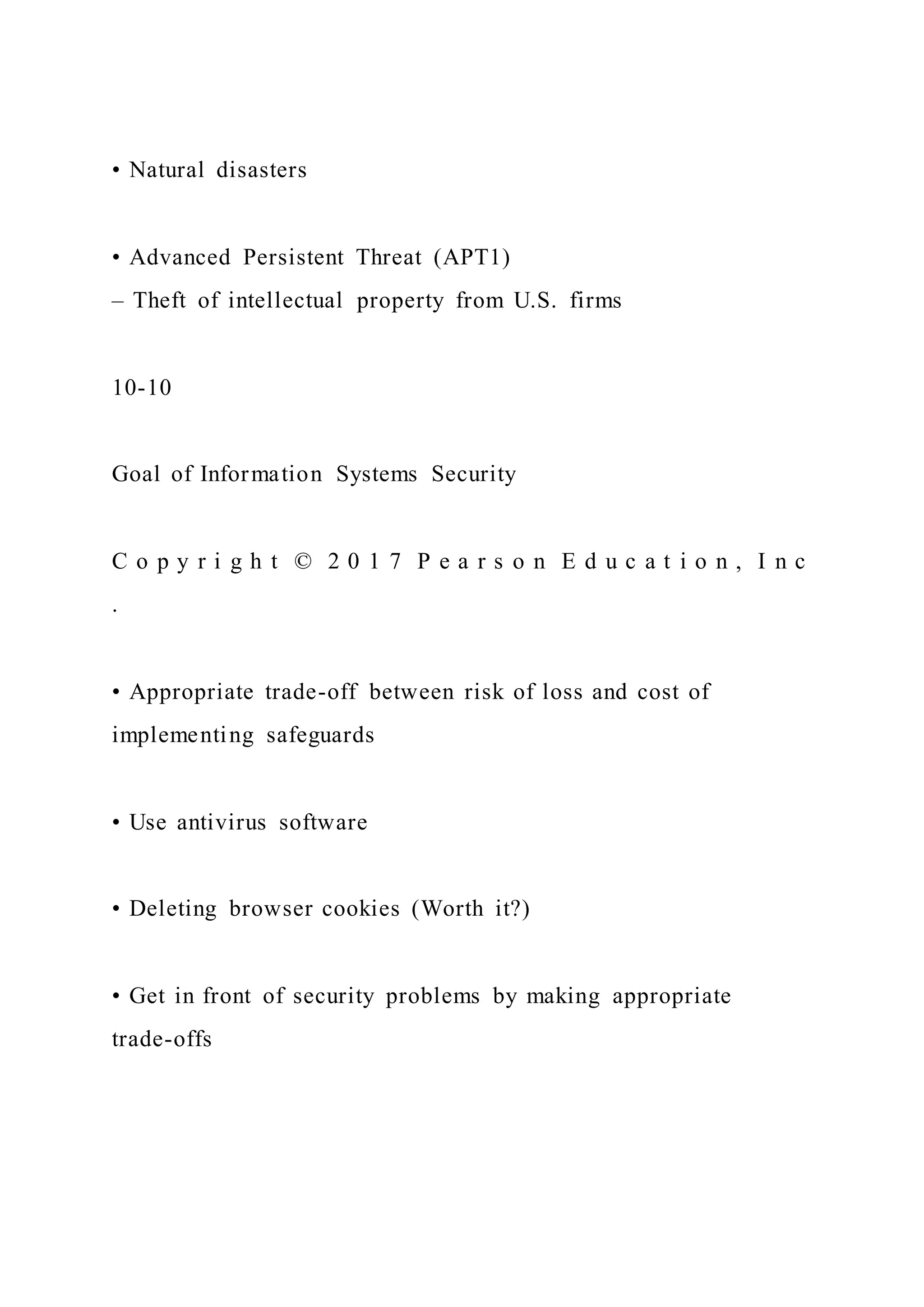 • Natural disasters
• Advanced Persistent Threat (APT1)
– Theft of intellectual property from U.S. firms
10-10
Goal of Information Systems Security
C o p y r i g h t © 2 0 1 7 P e a r s o n E d u c a t i o n , I n c
.
• Appropriate trade-off between risk of loss and cost of
implementing safeguards
• Use antivirus software
• Deleting browser cookies (Worth it?)
• Get in front of security problems by making appropriate
trade-offs
 
