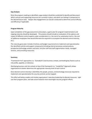 Gap Analysis
Once the program roadmap is identified, a gap analysis should be conducted to identify and document
which controls and supporting resources are currently in place, and which are lacking in comparison to
the desired future state. Deeper dive engagements can also be conducted to determine control efficacy
and efficiency if applicable.
Program Maturity
Upon completion of the gap assessment and analysis, a game plan for program implementation and
ongoing maturity should be developed. This process should include an evaluation of the options and
impact of different control aspects under consideration (i.e. the cost of an automation tool vs. the cost
of additional employees that would otherwise be required to accomplish the desired control intensity,
etc.).
The maturity game plan includes timelines and budget requirements to implement and operationalize
the identified controls and support components (including internal processes and procedures,
prospective technology vendors and tools, full time staff and staff augmentation needs, managed
services, and consulting resources).
Summary
“Framework First” approaches (i.e. “Outside/In”) lack business context, overlooking key factors such as
risk profile, appetite, or tolerance.
Overlaying business and risk context on top of the framework (i.e. “Inside/Out” Approach) allows
organizations to better determine the appropriate intensity level of each control.
Once desired control intensity is identified, the people, process, and technology resources required to
implement and operationalize the security controls can be mapped.
This effort will better enable mid-market organizations’ executive leadership to allocate resources, right
size their program plans, and take action towards more meaningful security program efforts.
 