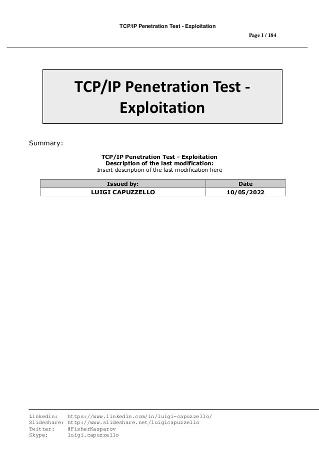 TCP/IP Penetration Test - Exploitation
Page 1 / 184
Linkedin: https://www.linkedin.com/in/luigi-capuzzello/
Slideshare: http://www.slideshare.net/luigicapuzzello
Twitter: @FisherKasparov
Skype: luigi.capuzzello
Summary:
TCP/IP Penetration Test - Exploitation
Description of the last modification:
Insert description of the last modification here
Issued by: Date
LUIGI CAPUZZELLO 10/05/2022
TCP/IP Penetration Test -
Exploitation
 