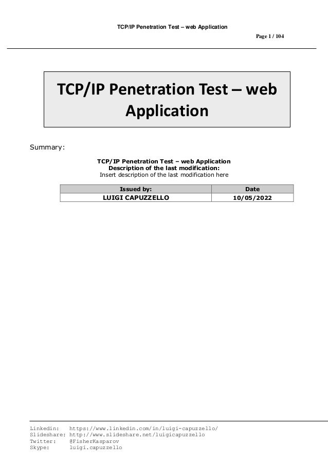 TCP/IP Penetration Test – web Application
Page 1 / 104
Linkedin: https://www.linkedin.com/in/luigi-capuzzello/
Slideshare: http://www.slideshare.net/luigicapuzzello
Twitter: @FisherKasparov
Skype: luigi.capuzzello
Summary:
TCP/IP Penetration Test – web Application
Description of the last modification:
Insert description of the last modification here
Issued by: Date
LUIGI CAPUZZELLO 10/05/2022
TCP/IP Penetration Test – web
Application
 