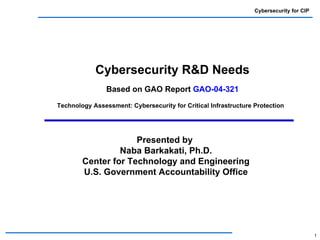 Cybersecurity for CIP




            Cybersecurity R&D Needs
                Based on GAO Report GAO-04-321
Technology Assessment: Cybersecurity for Critical Infrastructure Protection




                     Presented by
                 Naba Barkakati, Ph.D.
        Center for Technology and Engineering
        U.S. Government Accountability Office




                                                                                         1
 