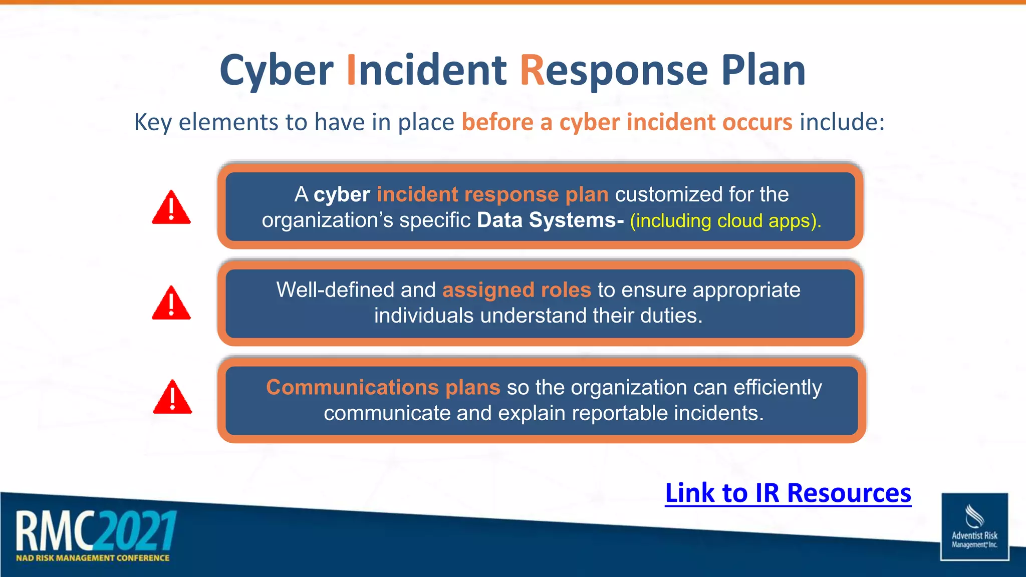 Cyber Incident Response Plan
Key elements to have in place before a cyber incident occurs include:
A cyber incident response plan customized for the
organization’s specific Data Systems- (including cloud apps).
Well-defined and assigned roles to ensure appropriate
individuals understand their duties.
Communications plans so the organization can efficiently
communicate and explain reportable incidents.
Link to IR Resources
 