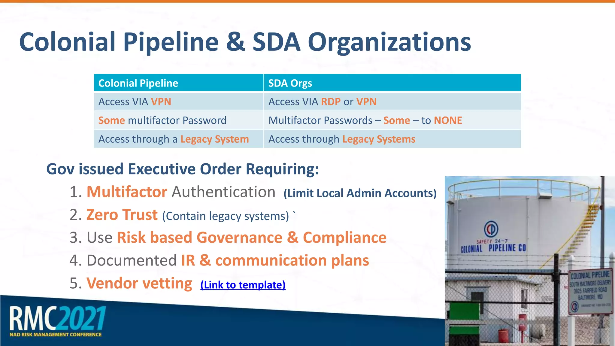 Colonial Pipeline & SDA Organizations
Gov issued Executive Order Requiring:
1. Multifactor Authentication (Limit Local Admin Accounts)
2. Zero Trust (Contain legacy systems) `
3. Use Risk based Governance & Compliance
4. Documented IR & communication plans
5. Vendor vetting (Link to template)
Colonial Pipeline SDA Orgs
Access VIA VPN Access VIA RDP or VPN
Some multifactor Password Multifactor Passwords – Some – to NONE
Access through a Legacy System Access through Legacy Systems
 