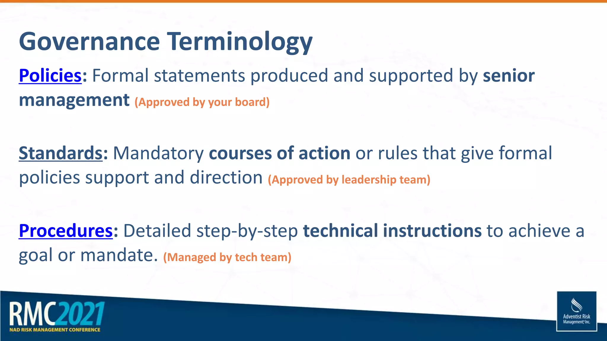 Governance Terminology
Policies: Formal statements produced and supported by senior
management (Approved by your board)
Standards: Mandatory courses of action or rules that give formal
policies support and direction (Approved by leadership team)
Procedures: Detailed step-by-step technical instructions to achieve a
goal or mandate. (Managed by tech team)
 