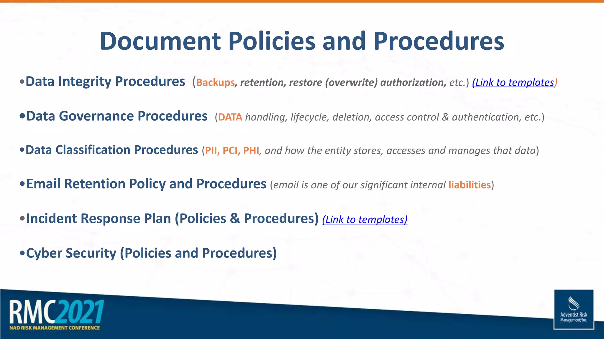 •Data Integrity Procedures (Backups, retention, restore (overwrite) authorization, etc.) (Link to templates)
•Data Governance Procedures (DATA handling, lifecycle, deletion, access control & authentication, etc.)
•Data Classification Procedures (PII, PCI, PHI, and how the entity stores, accesses and manages that data)
•Email Retention Policy and Procedures (email is one of our significant internal liabilities)
•Incident Response Plan (Policies & Procedures) (Link to templates)
•Cyber Security (Policies and Procedures)
Document Policies and Procedures
 
