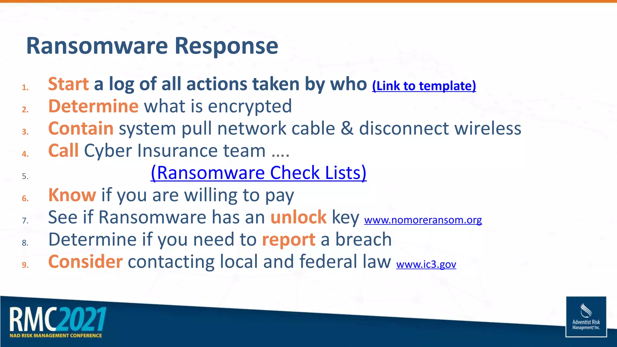Ransomware Response
1. Start a log of all actions taken by who (Link to template)
2. Determine what is encrypted
3. Contain system pull network cable & disconnect wireless
4. Call Cyber Insurance team ….
5. (Ransomware Check Lists)
6. Know if you are willing to pay
7. See if Ransomware has an unlock key www.nomoreransom.org
8. Determine if you need to report a breach
9. Consider contacting local and federal law www.ic3.gov
 