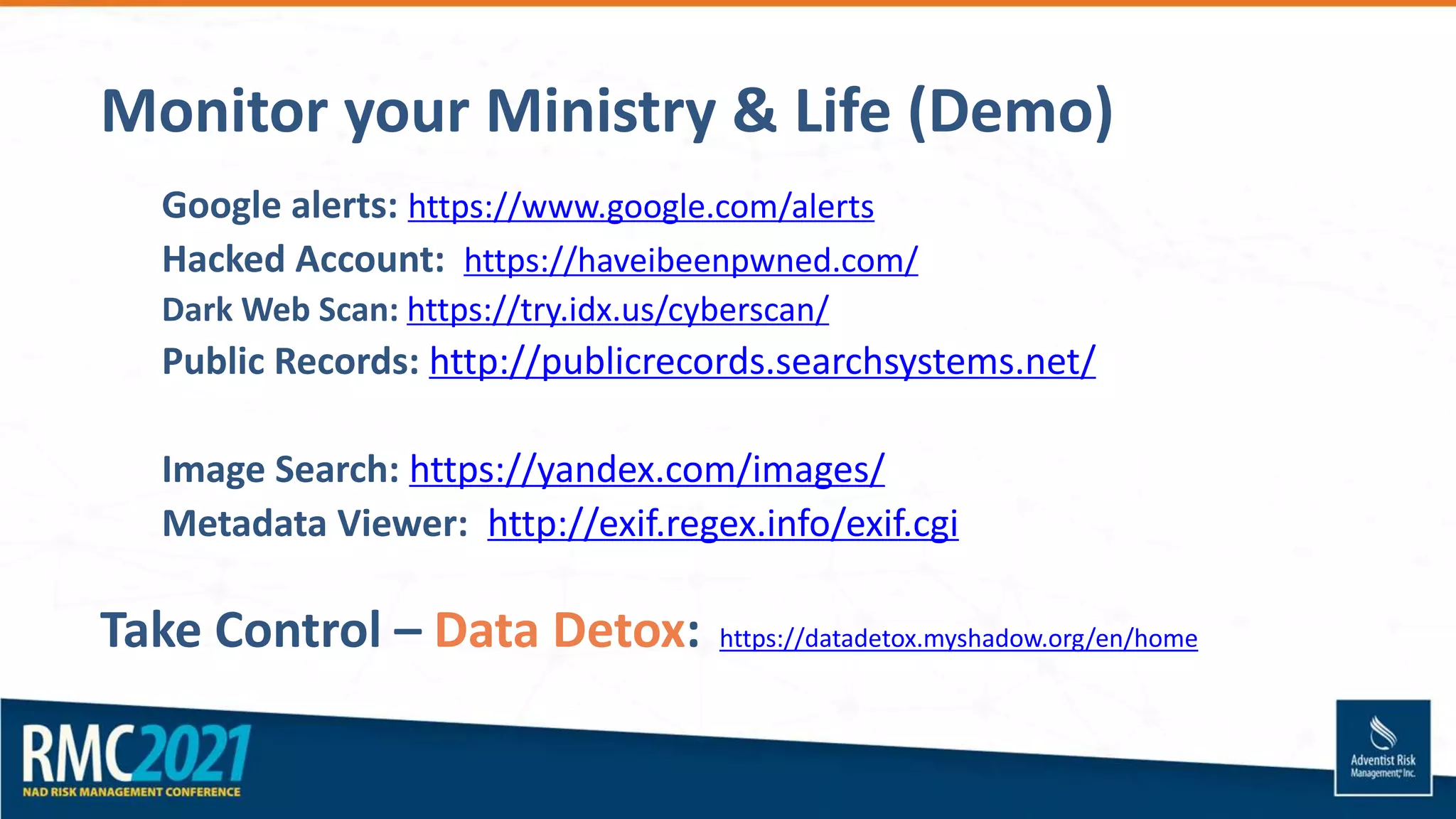 Monitor your Ministry & Life (Demo)
Google alerts: https://www.google.com/alerts
Hacked Account: https://haveibeenpwned.com/
Dark Web Scan: https://try.idx.us/cyberscan/
Public Records: http://publicrecords.searchsystems.net/
Image Search: https://yandex.com/images/
Metadata Viewer: http://exif.regex.info/exif.cgi
Take Control – Data Detox: https://datadetox.myshadow.org/en/home
 