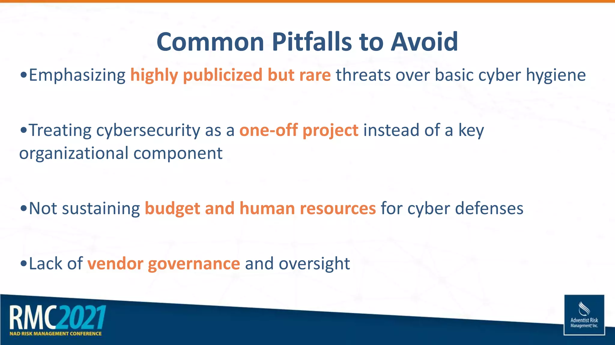 Common Pitfalls to Avoid
•Emphasizing highly publicized but rare threats over basic cyber hygiene
•Treating cybersecurity as a one-off project instead of a key
organizational component
•Not sustaining budget and human resources for cyber defenses
•Lack of vendor governance and oversight
 
