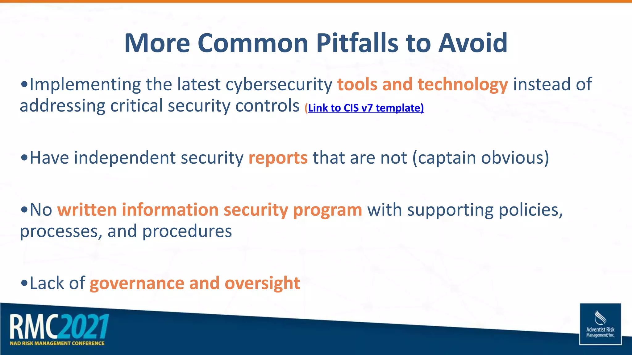 More Common Pitfalls to Avoid
•Implementing the latest cybersecurity tools and technology instead of
addressing critical security controls (Link to CIS v7 template)
•Have independent security reports that are not (captain obvious)
•No written information security program with supporting policies,
processes, and procedures
•Lack of governance and oversight
 